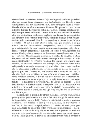 A PAZ MUNDIAL E A COMPREENSÃO INTER-RELIGIOSA    107



toricamente, a extrema semelhança de lugares comuns partilha-
dos por essas duas correntes tem trabalhado em direção a um
antagonismo mútuo. Acima de tudo, eles divergem sobre a ques-
tão do status de Jesus como o Messias. No passado, quando os
cristãos tinham hegemonia sobre os judeus, sempre existia o pe-
rigo de que suas diferenças fundamentais em relação às verda-
des que defendiam pudessem explodir em forma de perseguição.
No entanto, nos tempos modernos, nenhum diálogo inter-religio-
so tem sido mais produtivo do que aquele que ocorre entre judeus
e cristãos. O debate está aberto sobre em que medida a culpa
cristã pelo holocausto tornou isto possível, mas o reconhecimento
pela cristandade de sua história de antisemitismo tem sido clara-
mente salutar. Importante também tem sido o ressurgimento da
comunidade judaica, como uma força a ser considerada na cultu-
ra ocidental. Considerando apenas a filosofia da religião, a obra
do judeu Martin Buber tem influenciado profundamente um nú-
mero significativo de teólogos cristãos. Em suma, nos tempos mo-
dernos, os cristãos deixaram de enxergar o judaísmo como uma
religião de obstinação e atraso cultural. Além disso, esse resulta-
do foi alcançado sublinhando precisamente as áreas de conver-
gência que, historicamente, tem sido a fonte principal de discor-
dância. Judeus e cristãos podem agora se alegrar por partilhar
uma herança comum, a Bíblia. Se eles diferem ou sustentam vi-
sões alternativas sobre algo que tem sido fonte de extensa con-
tenda — a natureza e prerrogativas de Jesus de Nazaré —, isso
não impede o entendimento e respeito mútuo. A habilidade de
cristãos e judeus de relevar aspectos de divisão das verdades que
sustentam ilustra o valor, no diálogo religioso, de não se enfatizar
as diferenças.
     Infelizmente, o manto do atraso cultural, outrora empunhado
pelos judeus, pelo menos aos olhos dos cristãos, já foi efetivamen-
te transferido para o Islã. Porém, o Islã já foi a mais avançada
civilização, em termos tecnológicos e culturais, do Mediterrâneo
ao Oriente Próximo, na qual judeus e cristãos tiveram participa-
ção. A história do encontro entre cristãos e muçulmanos é, natu-
ralmente, o contrário daquele entre cristãos e judeus na medida
em que tem sido largamente um encontro entre pares. A expan-
são do Islã significou o recuo do cristianismo na Ásia e no norte
 