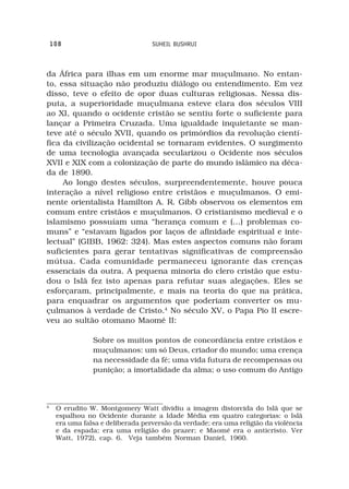 108                            SUHEIL BUSHRUI



da África para ilhas em um enorme mar muçulmano. No entan-
to, essa situação não produziu diálogo ou entendimento. Em vez
disso, teve o efeito de opor duas culturas religiosas. Nessa dis-
puta, a superioridade muçulmana esteve clara dos séculos VIII
ao XI, quando o ocidente cristão se sentiu forte o suficiente para
lançar a Primeira Cruzada. Uma igualdade inquietante se man-
teve até o século XVII, quando os primórdios da revolução cientí-
fica da civilização ocidental se tornaram evidentes. O surgimento
de uma tecnologia avançada secularizou o Ocidente nos séculos
XVII e XIX com a colonização de parte do mundo islâmico na déca-
da de 1890.
     Ao longo destes séculos, surpreendentemente, houve pouca
interação a nível religioso entre cristãos e muçulmanos. O emi-
nente orientalista Hamilton A. R. Gibb observou os elementos em
comum entre cristãos e muçulmanos. O cristianismo medieval e o
islamismo possuíam uma “herança comum e (...) problemas co-
muns” e “estavam ligados por laços de afinidade espiritual e inte-
lectual” (GIBB, 1962: 324). Mas estes aspectos comuns não foram
suficientes para gerar tentativas significativas de compreensão
mútua. Cada comunidade permaneceu ignorante das crenças
essenciais da outra. A pequena minoria do clero cristão que estu-
dou o Islã fez isto apenas para refutar suas alegações. Eles se
esforçaram, principalmente, e mais na teoria do que na prática,
para enquadrar os argumentos que poderiam converter os mu-
çulmanos à verdade de Cristo.4 No século XV, o Papa Pio II escre-
veu ao sultão otomano Maomé II:

                Sobre os muitos pontos de concordância entre cristãos e
                muçulmanos: um só Deus, criador do mundo; uma crença
                na necessidade da fé; uma vida futura de recompensas ou
                punição; a imortalidade da alma; o uso comum do Antigo



4
     O erudito W. Montgomery Watt dividiu a imagem distorcida do Islã que se
     espalhou no Ocidente durante a Idade Média em quatro categorias: o Islã
     era uma falsa e deliberada perversão da verdade; era uma religião da violência
     e da espada; era uma religião do prazer; e Maomé era o anticristo. Ver
     Watt, 1972), cap. 6. Veja também Norman Daniel, 1960.
 