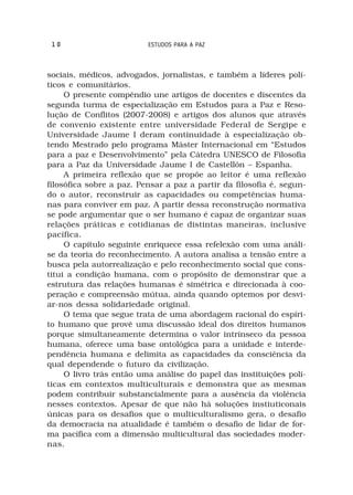 10                       ESTUDOS PARA A PAZ



sociais, médicos, advogados, jornalistas, e também a líderes polí-
ticos e comunitários.
     O presente compêndio une artigos de docentes e discentes da
segunda turma de especialização em Estudos para a Paz e Reso-
lução de Conflitos (2007-2008) e artigos dos alunos que através
de convenio existente entre universidade Federal de Sergipe e
Universidade Jaume I deram continuidade à especialização ob-
tendo Mestrado pelo programa Máster Internacional em “Estudos
para a paz e Desenvolvimento” pela Cátedra UNESCO de Filosofia
para a Paz da Universidade Jaume I de Castellón – Espanha.
     A primeira reflexão que se propõe ao leitor é uma reflexão
filosófica sobre a paz. Pensar a paz a partir da filosofia é, segun-
do o autor, reconstruir as capacidades ou competências huma-
nas para conviver em paz. A partir dessa reconstrução normativa
se pode argumentar que o ser humano é capaz de organizar suas
relações práticas e cotidianas de distintas maneiras, inclusive
pacífica.
     O capítulo seguinte enriquece essa refelexão com uma análi-
se da teoria do reconhecimento. A autora analisa a tensão entre a
busca pela autorrealização e pelo reconhecimento social que cons-
titui a condição humana, com o propósito de demonstrar que a
estrutura das relações humanas é simétrica e direcionada à coo-
peração e compreensão mútua, ainda quando optemos por desvi-
ar-nos dessa solidariedade original.
     O tema que segue trata de uma abordagem racional do espíri-
to humano que provê uma discussão ideal dos direitos humanos
porque simultaneamente determina o valor intrínseco da pessoa
humana, oferece uma base ontológica para a unidade e interde-
pendência humana e delimita as capacidades da consciência da
qual dependende o futuro da civilização.
     O livro trás então uma análise do papel das instituições polí-
ticas em contextos multiculturais e demonstra que as mesmas
podem contribuir substancialmente para a ausência da violência
nesses contextos. Apesar de que não há soluções instiuticonais
únicas para os desafios que o multiculturalismo gera, o desafio
da democracia na atualidade é também o desafio de lidar de for-
ma pacífica com a dimensão multicultural das sociedades moder-
nas.
 