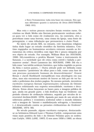 A PAZ MUNDIAL E A COMPREENSÃO INTER-RELIGIOSA    109



            e Novo Testamentos; toda esta base em comum. Nós ape-
            nas diferimos quanto à natureza de Deus (SOUTHERN,
            1962: 101).

      Mas esta e outras poucas exceções foram eventos raros. Os
cristãos na Idade Média não fizeram praticamente nenhum esfor-
ço para ver o Islã como ele realmente era. Ao contrário, eles o
percebiam como uma heresia, uma cisma da Igreja, uma fonte de
perseguição, e uma tribulação que prenunciava o Juízo Final.
      No início do século XIX, no entanto, este fanatismo religioso
tinha dado lugar ao estudo científico da história islâmica. Cris-
tãos engajados ou humanistas seculares estavam usando as fer-
ramentas da crítica científica com rigor frio e pouca simpatia por
seu objeto de estudo. Por exemplo, William Muir (in: HOURANI,
1980: 34),considerou o profeta Maomé “como o instrumento de
Satanás, e a sociedade que ele criou como estéril e fadada a per-
manecer assim”. Henri Lammens (in: HOURANI, 1980: 59) viu o
Islã como “um infeliz acidente histórico, que tinha engolido os povos
da Síria e outros países...”. Outra atitude pode ser definida como
uma maneira “‘positivista’ de olhar para o Islã, como uma fase de
um processo puramente humano do desenvolvimento”. Ernest
Renan e Jacob Burkhardt exemplificam essa abordagem em sua
obra, mas não encontram motivo de louvor ao Islã por ele ter ba-
nido o politeísmo dos árabes pagãos. No mesmo período, inventivos
escritores europeus fizeram representações culturais do Oriente
islâmico enfatizando sua suposta sensualidade, exotismo e deca-
dência. Estas obras lançaram as bases para a imagem pública de
que, ainda em grande parte, o Islã desfruta hoje no Ocidente: um
período clássico de civilização islâmica, seguido por séculos de ir-
reversível declínio (SAID: 1978). Apoiada por mais de um século da
soberania política e econômica ocidental sobre o mundo islâmico
está a imagem de “latente e maldisfarçada selvageria, o fanatismo
(...) desencadeado contra as pressões civilizatórias do Ocidente”
(MAXIME, 1974: 56).
      No século passado, alguns escritores europeus, destacando-
se os britânicos Edward Lane e Thomas Carlyle, compuseram uma
visão mais positiva do Islã e do Oriente Próximo para os ociden-
tais Carlyle, 1993; LANE, 1987). E nos anos 1950 a 1960, as obras
 
