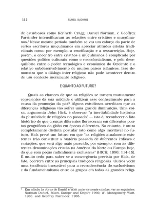 110                           SUHEIL BUSHRUI



de estudiosos como Kenneth Cragg, Daniel Norman, e Geoffrey
Parrinder intensificaram as relações entre cristãos e muçulma-
nos.5 Nesse mesmo período também se viu um esforço da parte de
certos escritores muçulmanos em apreciar atitudes cristãs tradi-
cionais como, por exemplo, a crucificação e a ressurreição. Hoje,
porém, o encontro entre cristãos e muçulmanos é complicado por
questões político-culturais como o neocolonialismo, e pelo dese-
quilíbrio entre o poder tecnológico e econômico do Ocidente e o
relativo subdesenvolvimento de muitos países islâmicos. Isso de-
monstra que o diálogo inter-religioso não pode acontecer dentro
de um contexto meramente religioso.

                             E QUANTO AO FUTURO?

     Quais as chances de que as religiões se tornem mutuamente
conscientes da sua unidade e utilizem esse conhecimento para a
causa da promoção da paz? Alguns estudiosos acreditam que as
diferenças religiosas vão sofrer uma grande diminuição. Uma coi-
sa, argumenta John Hick, é observar “a inevitabilidade histórica
da pluralidade de religiões no passado” — isto é, reconhecer o fato
histórico de que crenças diferentes floresceram em diferentes pon-
tos geográficos do globo em épocas diferentes. No entanto, é outra
completamente distinta postular isto como algo inevitável no fu-
turo. Hick prevê um futuro em que “as religiões atualmente exis-
tentes irão constituir a história passada de diferentes ênfases e
variações, que será algo mais parecido, por exemplo, com as dife-
rentes denominações cristãs na América do Norte ou Europa hoje,
do que com peças radicalmente exclusivas” (HICK: 1990: 114-15).
É muito cedo para saber se a convergência prevista por Hick, de
fato, ocorrerá entre as principais tradições religiosas. Outros veem
uma tendência inexorável para a recrudescência do exclusivismo
e do fundamentalismo entre os grupos em todas as grandes religi-




5
     Em adição às obras de Daniel e Watt anteriormente citadas, ver as seguintes:
     Norman Daniel, Islam, Europe and Empire 1966; W. Montgomery Watt,
     1983; and Geoffrey Parrinder, 1965.
 