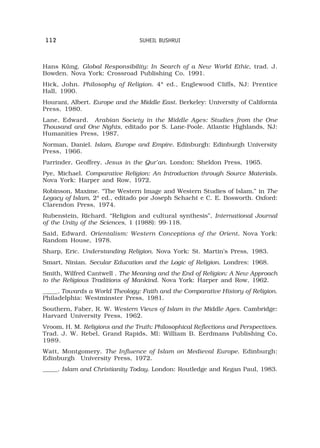 112                             SUHEIL BUSHRUI



Hans Küng. Global Responsibility: In Search of a New World Ethic, trad. J.
Bowden. Nova York: Crossroad Publishing Co, 1991.
Hick, John. Philosophy of Religion. 4ª ed., Englewood Cliffs, NJ: Prentice
Hall, 1990.
Hourani, Albert. Europe and the Middle East. Berkeley: University of California
Press, 1980.
Lane, Edward. Arabian Society in the Middle Ages: Studies from the One
Thousand and One Nights, editado por S. Lane-Poole. Atlantic Highlands, NJ:
Humanities Press, 1987.
Norman, Daniel. Islam, Europe and Empire. Edinburgh: Edinburgh University
Press, 1966.
Parrinder, Geoffrey. Jesus in the Qur’an. London; Sheldon Press, 1965.
Pye, Michael. Comparative Religion: An Introduction through Source Materials.
Nova York: Harper and Row, 1972.
Robinson, Maxime. “The Western Image and Western Studies of Islam,” in The
Legacy of Islam, 2ª ed., editado por Joseph Schacht e C. E. Bosworth. Oxford:
Clarendon Press, 1974.
Rubenstein, Richard. “Religion and cultural synthesis”, International Journal
of the Unity of the Sciences, 1 (1988): 99-118.
Said, Edward. Orientalism: Western Conceptions of the Orient. Nova York:
Random House, 1978.
Sharp, Eric. Understanding Religion. Nova York: St. Martin’s Press, 1983.
Smart, Ninian. Secular Education and the Logic of Religion. Londres: 1968.
Smith, Wilfred Cantwell . The Meaning and the End of Religion: A New Approach
to the Religious Traditions of Mankind. Nova York: Harper and Row, 1962.
_____. Towards a World Theology: Faith and the Comparative History of Religion.
Philadelphia: Westminster Press, 1981.
Southern, Faber, R. W. Western Views of Islam in the Middle Ages. Cambridge:
Harvard University Press, 1962.
Vroom, H. M. Religions and the Truth: Philosophical Reflections and Perspectives.
Trad. J. W. Rebel, Grand Rapids, MI: William B. Eerdmans Publishing Co,
1989.
Watt, Montgomery. The Influence of Islam on Medieval Europe. Edinburgh:
Edinburgh University Press, 1972.
_____. Islam and Christianity Today. London: Routledge and Kegan Paul, 1983.
 