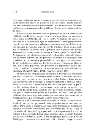 114                         ELOÍSA NOS ALDÁS



com sua contemporização e demora que permita a necessária re-
lação simbólica entre os públicos e os discursos. Neste sentido,
nos encontramos perante o desafio de uma re-educação das com-
petências comunicativas dos públicos, dessa pretendida socieda-
de civil.
     Estes cenários estão marcados pelo que se define como racio-
nalidade publicitária, caracterizada por um discurso sedutor e
consensual (ZUNZUNEGUI, 1994; 1999). As formas de falar e fa-
zer pensar a publicidade (que se estenderam à configuração retó-
rica de outros espaços e relações comunicativas) se definem por
um enfoque persuasivo que apresenta qualquer ideia como avali-
ada e verídica. De modo que o público não a ponha em dúvida,
assumindo-a imediatamente como a única opção da “realidade”.
Ao contrário, um discurso com caráter educativo, necessita expres-
sar os temas através de um processo de conflito e resolução, com
envolvimento intelectual e pessoal do receptor, que o levem à toma-
da de posições conscientes, frente às idéias e propostas planeja-
das. Em outras palavras, um processo de implicação muito dife-
rente da ênfase promocional, de que se serve a racionalidade pu-
blicitária (ZUNZUNEGUI, 1994; CAMILO, 2006: 152).
     O desafio da comunicação educativa é mostrar as realidades
que lhe preocupam, manifestar suas causas, transmitir os moti-
vos por que considera que devem ser abordadas e fazer chegar
suas propostas de mudança. E sempre adotando a emoção neces-
sária, através das possibilidades do discurso, para que os públi-
cos lhe prestem atenção e as incorporem no seu pensamento e na
sua atitude. Tudo isso, visando aos interesses coletivos, marca-
dos pelas necessidades públicas e globais. Ou seja, que por fim,
utilizará discursos que não serão neutros, mas que nascerão de
compromissos que promovam outros compromissos.
     Portanto, esta comunicação se encontra diante da responsabi-
lidade de interpretar, para os demais, as problemáticas em que tra-
balha. Para isso, a imaginação será uma ferramenta mediadora,
segundo o sentido transmitido por Aristóteles (1978: 431-433) de
“racional e deliberativa”, que põe freio na interpretação dos interlo-
cutores e lhes permite tomar suas decisões mais conscientemente
(MARTÍNEZ GUZMÁN, 2006). Uma imaginação moral (LEDERACH,
2005) que, constatando a realidade pela realidade, desperta novas
 