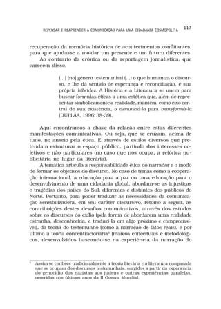 117
       REPENSAR E REAPRENDER A COMUNICAÇÃO PARA UMA CIDADANIA COSMOPOLITA



recuperação da memória histórica de acontecimentos conflitantes,
para que ajudasse a moldar um presente e um futuro diferentes.
    Ao contrario da crônica ou da reportagem jornalística, que
carecem disso,

               (...) [no] gênero testemunhal (...) o que humaniza o discur-
               so, e lhe dá sentido de esperança e reconciliação, é sua
               própria hibridez. A História e a Literatura se unem para
               buscar fórmulas éticas a uma estética que, além de repre-
               sentar simbolicamente a realidade, mantém, como eixo cen-
               tral de sua existência, o denunciá-la para transformá-la
               (DUPLÁA, 1996: 38-39).

      Aqui encontramos a chave da relação entre estas diferentes
manifestações comunicativas. Ou seja, que se cruzam, acima de
tudo, no anseio pela ética. E através de estilos diversos que pre-
tendam estruturar o espaço público, partindo dos interesses co-
letivos e não particulares (no caso que nos ocupa, a retórica pu-
blicitária no lugar da literária).
      A temática articula a responsabilidade ética do narrador e o modo
de formar os objetivos do discurso. No caso de temas como a coopera-
ção internacional, a educação para a paz ou uma educação para o
desenvolvimento de uma cidadania global, abordam-se as injustiças
e tragédias dos países do Sul, diferentes e distantes dos públicos do
Norte. Portanto, para poder traduzir as necessidades da comunica-
ção sensibilizadora, em seu caráter discursivo, retomo a seguir, as
contribuições destes desafios comunicativos, através dos estudos
sobre os discursos do exílio (pela forma de abordarem uma realidade
estranha, desconhecida, e traduzi-la em algo próximo e compreensí-
vel), da teoria do testemunho (como a narração de fatos reais), e por
último a teoria concentracionária5 (marcos conceituais e metodológi-
cos, desenvolvidos baseando-se na experiência da narração do



5
    Assim se conhece tradicionalmente a teoria literária e a literatura comparada
    que se ocupam dos discursos testemunhais, surgidos a partir da experiência
    do genocídio dos nazistas aos judeus e outras experiências paralelas,
    ocorridas nos últimos anos da II Guerra Mundial.
 