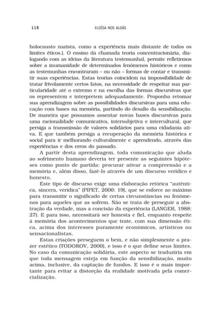 118                         ELOÍSA NOS ALDÁS



holocausto nazista, como a experiência mais distante de todos os
limites éticos.). O ensino da chamada teoria concentracionária, dia-
logando com as ideias da literatura testemunhal, permite refletirmos
sobre a inumanidade de determinados fenômenos históricos e como
as testemunhas encontraram – ou não – formas de contar e transmi-
tir suas experiências. Estas teorias coincidem na impossibilidade de
tratar frivolamente certos fatos, na necessidade de respeitar sua par-
ticularidade até o extremo e na escolha das formas discursivas que
os representem e interpretem adequadamente. Proponho retomar
sua aprendizagem sobre as possibilidades discursivas para uma edu-
cação com bases na memória, partindo do desafio da sensibilização.
De maneira que possamos assentar novas bases discursivas para
uma racionalidade comunicativa, intersubjetiva e intercultural, que
persiga a transmissão de valores solidários para uma cidadania ati-
va. E que também persiga a recuperação da memória histórica e
social para ir melhorando culturalmente e aprendendo, através das
experiências e dos erros do passado.
     A partir desta aprendizagem, toda comunicação que aluda
ao sofrimento humano deveria ter presente as seguintes hipóte-
ses como ponto de partida: procurar ativar a compreensão e a
memória e, além disso, fazê-lo através de um discurso verídico e
honesto.
     Este tipo de discurso exige uma elaboração retórica “autênti-
ca, sincera, verídica” (PIPET, 2000: 19), que se esforce ao máximo
para transmitir o significado de certas circunstâncias ou fenôme-
nos para aqueles que as sofrem. Não se trata de perseguir a abs-
tração da verdade, mas a concisão da experiência (LANGER, 1988:
27). E para isso, necessitará ser honesta e fiel, enquanto respeite
à memória dos acontecimentos que trate, com sua dimensão éti-
ca, acima dos interesses puramente econômicos, artísticos ou
sensacionalistas.
     Estas criações perseguem o bem, e não simplesmente o pra-
zer estético (TODOROV, 2000), e isso é o que define seus limites.
No caso da comunicação solidária, este aspecto se traduziria em
que toda mensagem esteja em função da sensibilização, muito
acima, inclusive, da captação de fundos. E isso é o mais impor-
tante para evitar a distorção da realidade motivada pela comer-
cialização.
 
