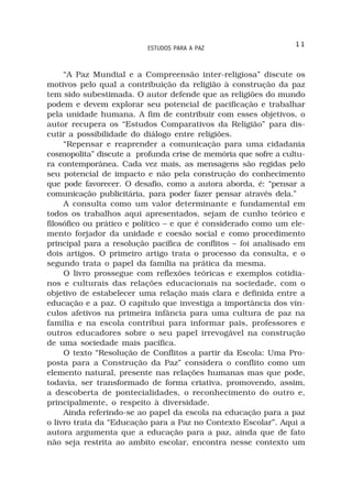 11
                          ESTUDOS PARA A PAZ



     “A Paz Mundial e a Compreensão inter-religiosa” discute os
motivos pelo qual a contribuição da religião à construção da paz
tem sido subestimada. O autor defende que as religiões do mundo
podem e devem explorar seu potencial de pacificação e trabalhar
pela unidade humana. A fim de contribuir com esses objetivos, o
autor recupera os “Estudos Comparativos da Religião” para dis-
cutir a possibilidade do diálogo entre religiões.
     “Repensar e reaprender a comunicação para uma cidadania
cosmopolita” discute a profunda crise de memória que sofre a cultu-
ra contemporânea. Cada vez mais, as mensagens são regidas pelo
seu potencial de impacto e não pela construção do conhecimento
que pode favorecer. O desafio, como a autora aborda, é: “pensar a
comunicação publicitária, para poder fazer pensar através dela.”
     A consulta como um valor determinante e fundamental em
todos os trabalhos aqui apresentados, sejam de cunho teórico e
filosófico ou prático e político – e que é considerado como um ele-
mento forjador da unidade e coesão social e como procedimento
principal para a resolução pacífica de conflitos – foi analisado em
dois artigos. O primeiro artigo trata o processo da consulta, e o
segundo trata o papel da família na prática da mesma.
     O livro prossegue com reflexões teóricas e exemplos cotidia-
nos e culturais das relações educacionais na sociedade, com o
objetivo de estabelecer uma relação mais clara e definida entre a
educação e a paz. O capítulo que investiga a importância dos vín-
culos afetivos na primeira infância para uma cultura de paz na
familia e na escola contribui para informar pais, professores e
outros educadores sobre o seu papel irrevogável na construção
de uma sociedade mais pacífica.
     O texto “Resolução de Conflitos a partir da Escola: Uma Pro-
posta para a Construção da Paz” considera o conflito como um
elemento natural, presente nas relações humanas mas que pode,
todavia, ser transformado de forma criativa, promovendo, assim,
a descoberta de pontecialidades, o reconhecimento do outro e,
principalmente, o respeito à diversidade.
     Ainda referindo-se ao papel da escola na educação para a paz
o livro trata da “Educação para a Paz no Contexto Escolar”. Aqui a
autora argumenta que a educação para a paz, ainda que de fato
não seja restrita ao ambito escolar, encontra nesse contexto um
 