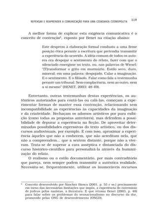 119
       REPENSAR E REAPRENDER A COMUNICAÇÃO PARA UMA CIDADANIA COSMOPOLITA



    A melhor forma de explicar esta exigência comunicativa é o
conceito de contenção6, exposto por Benet na citação abaixo:

               Este desprezo à elaboração formal conduziu a uma firme
               posição ética perante a escritura que pretendia transmitir
               a experiência do ocorrido. A idéia comum de todos os auto-
               res era despojar o sentimento do relato, fazer com que o
               silenciado emergisse no texto, ou, nas palavras de Wiesel:
               “[T]ransformar o grito em murmúrio. Estilo seco, duro,
               mineral; em uma palavra: despojado. Calar a imaginação.
               E o sentimento. E o filósofo. Falar como fala a testemunha
               perante um tribunal. Sem complacência, nem ao outro, nem
               a si mesmo” (BENET, 2003: 48-49).

     Entretanto, outras testemunhas destas experiências, os au-
tênticos autorizados para contá-las ou calá-las, começam a expe-
rimentar formas de manter essa contenção, relacionando sem
incompatibilidade as experiências às capacidades da imaginação
e da criatividade. Rechaçam os adornos artísticos por pura exibi-
ção (como todas as propostas anteriores), mas defendem a possi-
bilidade de depurar a experiência na ficção. De aproveitar deter-
minadas possibilidades expressivas do texto artístico, ou dos dis-
cursos audiovisuais, por exemplo. E com isso, aproximar a experi-
ência àqueles que não a conhecem, que não acreditam nela, que
não a compreendem... que a sentem distante, porque não a vive-
ram. Trata-se de superar a cara asséptica e distanciada do dis-
curso histórico-científico para personalizá-la através da humani-
zação do relato.
     O realismo ou o estilo documentário, por mais contraditório
que pareça, nem sempre podem transmitir a autêntica realidade.
Necessita-se, frequentemente, utilizar os inumeráveis recursos



6
    Conceito desenvolvido por Sánchez Biosca (2001, p. 53 e ss.) precisamente
    em torno das necessárias limitações que impôs, a experiência do extermínio
    de judeus pelos nazistas, à literatura. E que retoma Benet (2003, p. 48)
    para falar sobre os problemas do sensacionalismo no discurso da dor,
    promovido pelas ONG de desenvolvimento (ONGD).
 