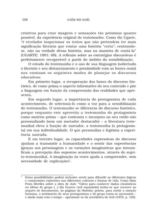120                            ELOÍSA NOS ALDÁS



criativos para criar imagens e sensações tão próximas quanto
possível, da experiência original do testemunho. Como diz Ugarte,
“é revelador inspecionar os textos que não pretendem ter mais
significação literária que contar uma história “certa”; centrando-
se, não na verdade dessa história, mas na maneira de contá-la”
(UGARTE: 1991: 68). A reflexão sobre as estratégias discursivas é
perfeitamente recuperável a partir do âmbito da sensibilização.
     O estudo do testemunho e o uso de sua linguagem (sobretudo
o literário e seu distanciamento e proximidade com as fontes orais)
nos ensinam os seguintes modos de planejar os discursos
educativos:
     Em primeiro lugar, a recuperação das bases do discurso his-
tórico, de como prima o aspecto informativo do seu conteúdo e põe
a linguagem em função da compreensão das realidades que apre-
senta.
     Em segundo lugar, a importância do protagonista de cada
acontecimento, de selecioná-lo como a voz para a sensibilização
do testemunho. O testemunho se diferencia do discurso histórico,
porque enquanto este aproveita a testemunha do protagonista
como matéria prima – que contrasta e incorpora no seu estilo não
personalizado (sem um narrador destacado) – a literatura teste-
munhal eleva à função de narrador, a testemunha (o protagonis-
ta) em sua individualidade. O que personaliza e legitima a experi-
ência narrada.
     E em terceiro lugar, as capacidades expressivas do discurso
ajudam a transmitir a humanidade e o sentir das experiências
(graças aos personagens e as variações imaginativas que intensi-
ficam a percepção dos supostos acontecimentos, através do sujei-
to-testemunha). A imaginação às vezes ajuda a compreender, sem
necessidade de explicações7.



7
     Estas possibilidades podem inclusive servir para difundir as diferentes lógicas
     e cosmovisões existentes nas diferentes culturas e formas de vida. Como dizia
     Prats Rivelles sobre a obra de Aub: “Talvez para conhecer dados estatísticos
     ou idéias de grupo (...) [da Guerra civil espanhola] tenha-se que recorrer ao
     arquivo de documentos, às páginas da História; porém, para sentir a emoção
     humana, o sentimento de seus protagonistas e do grupo torna-se necessário –
     e ainda mais com o tempo – aproximar-se da novelística de Aub (1978, p. 125).
 