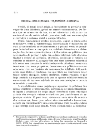 122                           ELOÍSA NOS ALDÁS



          RACIONALIDADE COMUNICATIVA, MEMÓRIA E CIDADANIA

     Vemos, ao longo deste artigo, a necessidade de pensar a edu-
cação de uma cidadania global em termos comunicativos. De for-
ma que as maneiras de ser, de se relacionar e de atuar da
contracultura da solidariedade, permeiem toda sua comunicação
e convidem o sistema social a compartilhá-las.
     Como fundamento destas propostas, expus a vinculação
indissolúvel entre a epistemologia, racionalidade e discursos; ou
seja, a continuidade entre pensamento e prática: como os princí-
pios do trabalho e a concepção da realidade determinam a elabo-
ração das formas comunicativas e influenciam os públicos nos
seus modos de pensar e agir. Em outras palavras, todo discurso
traduz e reflete as atitudes, objetivos, propostas e valores do
enfoque do emissor. E, a lógica com que estes discursos expõem a
fala sobre seu conceito de solidariedade e de cidadania, com suas
temáticas, com suas propostas, demonstra aos públicos como se
relacionar com os cenários da comunicação solidária, influenci-
ando suas ideias e condutas. Daí que titule as conclusões deste
texto: outros enfoques, outros discursos, outras relações, e que
haja insistido na importância de que os agentes solidários tenham
consciência da transversalidade de sua comunicação, e de sua
necessária coerência.
     A sensibilização como projeto que aproxime os públicos das
novas temáticas e preocupações, apresentou-se irremediavelmen-
te ligada a processos de longo prazo, envolvidos numa educação
através das crenças, valores e condutas que transformem as in-
justiças sociais. E para isso, revisamos uma série de marcas
discursivas que favoreçam todas estas necessidades formativas,
através da comunicação9: uma comunicação fruto da ação cidadã
e que persiga essa ação cidadã. Nessa comunicação, a publicida-



9
     Termo muito expressivo, utilizado por Hegoa para definir sua linha de trabalho
     em Comunicação para a Educação para o Desenvolvimento de uma Cidadania
     Global, e que entendo, além disso, na linha das propostas de Sampedro
     (2000; 2005) das capacidades da comunicação para a articulação de uma
     democracia deliberativa.
 