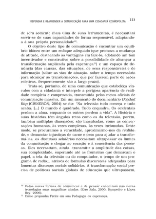 123
        REPENSAR E REAPRENDER A COMUNICAÇÃO PARA UMA CIDADANIA COSMOPOLITA



de será somente mais uma de suas ferramentas, e necessitará
servir-se de suas capacidades de forma responsável, adaptando-
a à sua própria personalidade10.
    O objetivo deste tipo de comunicação é encontrar um equilí-
brio idôneo entre um enfoque adequado (que promova a mudança
de atitude, destacando as vantagens em fazê-lo, adotando um tom
incentivador e construtivo sobre a possibilidade de alcançar a
transformação suplicada pela esperança11) e um espaço de de-
núncia (das causas, das situações, de seus responsáveis) e de
informação (sobre as vias de atuação, sobre o tempo necessário
para alcançar as transformações, que por fazerem parte de ações
coletivas, frequentemente são a largo prazo).
    Trata-se, portanto, de uma comunicação que estabeleça vín-
culos com a cidadania e interpele a perigosa aparência de reali-
dade completa e comprovada, transmitida pelos meios oficiais de
comunicação massiva. Em um momento do documentário Bagdad
Rap (CISNEROS, 2004) se diz: “Na televisão tudo começa e tudo
acaba. [...] O mundo é quadrado. Tudo enquadra. Os ocidentais
perdem a alma, enquanto os outros perdem a vida”. A História e
suas histórias têm ângulos retos como os da televisão, porém,
também múltiplas dimensões; são inacabadas, como as conver-
sações humanas, às vezes complexas, às vezes incômodas. Deste
modo, se procuramos a veracidade, aproximarmo-nos da realida-
de, e denunciar injustiças de carne e osso para ajudar a transfor-
má-las, os discursos solidários necessitam ultrapassar os limites
da comunicação e chegar ao coração e à consciência das pesso-
as. Eles necessitam, ainda, transmitir a amplitude das coisas,
sua complexidade, superando até as fronteiras que demarcam o
papel, a tela da televisão ou do computador, o tempo de um pro-
grama de radio... através de fórmulas discursivas adequadas para
fomentar discursos sociais solidários. A transformação social pre-
cisa de políticas sociais globais de educação que ultrapassem,



10
     Estas novas formas de comunicar e de pensar encontram nas novas
     tecnologias suas magníficas aliadas. (Erro Sala, 2000; Sampedro e López
     Rey, 2006).
11
     Como propunha Freire em sua Pedagogia da esperança.
 
