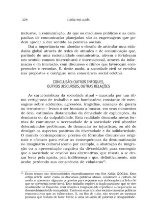 124                               ELOÍSA NOS ALDÁS



inclusive, a comunicação. Já que os discursos públicos e as cam-
panhas de comunicação planejadas são as engrenagens que po-
dem ajudar a dar sentido às políticas sociais.
    Daí a importância em abordar o desafio de articular uma cida-
dania global através de redes de atitudes e de comunicação que,
partindo de uma racionalidade comunicativa, ativem e fortaleçam
um sentido comum intercultural e internacional, através da infor-
mação e da interação, com discursos e ritmos que favoreçam com-
preender e recordar. E, deste modo, a sociedade civil se envolva
nas propostas e configure uma consciência social coletiva.

                        CONCLUSÃO: OUTROS ENFOQUES,
                     OUTROS DISCURSOS, OUTRAS RELAÇÕES

    As características da sociedade atual – marcada por um rit-
mo vertiginoso de trabalho e um bombardeio constante de men-
sagens sobre acidentes, agressões, tragédias, ameaças de guerra
ou terrorismo – levam o ser humano a buscar, em seus momentos
de ócio, estímulos distanciados da densidade de explicações, da
denúncia ou da culpabilidade. Esta realidade demanda novas for-
mas de comunicar a necessidade de a sociedade civil abordar
determinados problemas, de denunciar as injustiças, ou até de
divulgar os aspectos positivos da diversidade e da solidariedade.
O mundo contemporâneo precisa de fórmulas discursivas origi-
nais e eficazes para evitar as consequências da desumanização
no imaginário cultural (como por exemplo, a abstração da imigra-
ção ou a apresentação negativa da diversidade); para conseguir
que a sociedade se envolva nas alternativas, que resista a se dei-
xar levar pela apatia, pela indiferença e que, definitivamente, não
acabe perdendo sua consciência de cidadania12.


12
     Estes temas são desenvolvidos especificamente em Nos Aldás (2003a). Este
     artigo reflete sobre como os discursos públicos atuais, constroem a cultura do
     medo, e apresenta algumas propostas para repensar sua elaboração (na linha do
     que se apresenta neste livro). Este trabalho explora o duplo paradoxo que se vive
     atualmente na Espanha, com relação à imigração (de repúdio) e a cooperação ao
     desenvolvimento (de compaixão). Tanto em suas atitudes sociais como nas políticas
     comunicativas que as influenciam. E, no fim de tudo, são sempre as mesmas
     pessoas que tratam de fazer frente a uma situação de pobreza e desigualdade.
 