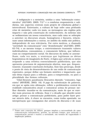 125
        REPENSAR E REAPRENDER A COMUNICAÇÃO PARA UMA CIDADANIA COSMOPOLITA



     A indignação e a memória, unidas a uma “informação comu-
nicativa” (ALFARO, 2005: 71)13 e a condutas responsáveis e soli-
dárias, são aspectos centrais num projeto de cidadania global e
intercultural. Entretanto, a cultura de hoje sofre uma profunda
crise de memória: cada vez mais, as mensagens são regidas pelo
impacto e não pela construção do conhecimento. As notícias não
se sedimentam em nossa consciência, mas cada uma se sobrepõe
a anterior; os discursos atuais, homogêneos e lineares, relacio-
nam umas informações a outras, no âmbito da mídia não política,
independente de sua relevância. Por estes motivos, a chamada
“sociedade da comunicação” está “desinformada” (ALFARO, 2005:
63-74), e ao mesmo tempo, o entretenimento transmite valores
individualistas, consumistas, e comumente bélicos, que influen-
ciam no comportamento social. Os discursos da mídia se asseme-
lham, cada vez mais, a sentenças que legitimam as ideias
hegemônicas do imaginário do Norte. A lógica que articula os meios
responde a uma retórica essencialmente publicitária, que não
apresenta processos de argumentação abertos, mas que, frequen-
temente, transmite conclusões fechadas. Este fato preocupa, desde
o ponto de vista do desenvolvimento de um estilo de comunicação
expressivo, porque define um formato sintético e impactante, que
não deixa espaço para a reflexão, para a compreensão, ou para a
pluralidade das formas culturais.
     Vidal-Beneyto parafraseia Descartes dizendo: “comunico, logo
existo” (RIVIÈRE, 2003: 10). O jogo da substituição de palavras,
em que se apóia esta afirmação, reflete a problemática central da
realidade comunicativa atual: o comunicar acima do pensar; me-
lhor dizendo: inundar-se da comunicação, mais do que se enre-
dar num processo de reflexão. Esse é o desafio que abordei neste
artigo: pensar a comunicação publicitária, para poder fazer pen-
sar através dela. A chave se encontra, como tenho apontado, na
interpretação que consigamos dar através do discurso e de suas



13
     Tomo este conceito de Alfaro, porque implica a necessidade de uma
     comunicação informativa, porém, ao mesmo tempo, que articule a
     comunicação social e reative a sociedade, em termos de capacidade e
     implicação política.
 