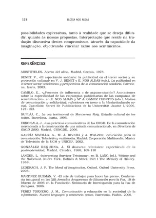 126                             ELOÍSA NOS ALDÁS



possibilidades expressivas, tanto à realidade que se deseja difun-
dir, quanto às nossas propostas. Interpretação que reside na tra-
dução discursiva destes compromissos, através da capacidade da
imaginação, objetivando vincular razão aos sentimentos.




REFERÊNCIAS
ARISTÓTELES, Acerca del alma, Madrid, Gredos, 1978.
BENET, V., «El espectáculo solidario: la publicidad en el tercer sector y su
proyección cultural» en V. J. BENET y E. NOS ALDÁS (eds.), La publicidad en
el tercer sector: tendencias y perspectivas de la comunicación solidaria, Barcelo-
na, Icaria, 2003.
CAMILO, E., «¿Procesos de influencia o de argumentación? Anotaciones
sobre la especificidad de las estrategias publicitarias de las campañas de
sensibilización», en E. NOS ALDÁS y Mª J. GÁMEZ FUENTES (eds.), Medios
de comunicación y solidaridad: reflexiones en torno a la (des)articulación so-
cial, Castellón: Servei de Publicacions de la Universitat Jaume I, 2006,
121-153.
DUPLÁA, C., La voz testimonial de Montserrat Roig. Estudio cultural de los
textos, Barcelona, Icaria, 1996.
ERRO SALA, J., «Las prácticas comunicativas de las ONGD. De la comunicación
mercadeada a la construcción de una mirada comunicacional», en Directorio de
ONGD 2000, Madrid, CONGDE, 2000.
GARCÍA MATILLA, A., M. J. RIVERA y A. WALZER, Educación para la
comunicación. Televisión y multimedia, Madrid, Corporación Multimedia, Máster
de Televisión de la UCM y UNICEF, 2002.
GONZÁLEZ REQUENA, J. El discurso televisivo: espectáculo de la
postmodernidad, Madrid, Cátedra, 1988, 109-110
LANGER, L. «Interpreting Survivor Tetsimony», en B. LANG (ed.), Writing and
the Holocaust, Nueva York, Holmes & Meier. Part I The Memory of History,
1988.
LEDERACH, J. P. The Moral of Imagination, Oxford, Oxford University Press,
2005.
MARTÍNEZ GUZMÁN, V. «El arte de trabajar para hacer las paces», Conferen-
cia inaugural en las XIII Jornadas Aragonesas de Educación para la Paz, 10 de
febrero de 2006 en la Fundación Seminario de Investigación para la Paz de
Zaragoza, 2006.
PÉREZ TORNERO, J. M., Comunicación y educación en la sociedad de la
información. Nuevos lenguajes y conciencia crítica, Barcelona, Paidós, 2000.
 