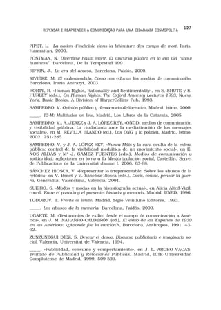 127
      REPENSAR E REAPRENDER A COMUNICAÇÃO PARA UMA CIDADANIA COSMOPOLITA


PIPET, L. La notion d’indicible dans la littérature des camps de mort, Paris,
Harmattan, 2000.
POSTMAN, N. Divertirse hasta morir. El discurso público en la era del “show
business”, Barcelona, De la Tempestad 1991.
RIFKIN, J., La era del acceso, Barcelona, Paidós, 2000.
RIVIÈRE, M. El malentendido. Cómo nos educan los medios de comunicación,
Barcelona, Icaria Antrazyt, 2003.
RORTY, R. «Human Rights, Rationality and Sentimentality», en S. SHUTE y S.
HURLEY (eds.), On Human Rights. The Oxford Amnesty Lectures 1993, Nueva
York, Basic Books, A Division of HarperCollins Pub, 1993.
SAMPEDRO, V. Opinión pública y democracia deliberativa, Madrid, Istmo, 2000.
_____. 13-M: Multitudes on line, Madrid, Los Libros de la Catarata, 2005.
SAMPEDRO, V., A. JEREZ y J. A. LÓPEZ REY, «ONGD, medios de comunicación
y visibilidad pública. La ciudadanía ante la mediatización de los mensajes
sociales», en M. REVILLA BLANCO (ed.), Las ONG y la política, Madrid, Istmo,
2002, 251-285.
SAMPEDRO, V. y J. A. LÓPEZ REY, «Nunca Máis y la cara oculta de la esfera
pública: control de la visibilidad mediática de un movimiento social», en E.
NOS ALDÁS y Mª J. GÁMEZ FUENTES (eds.), Medios de comunicación y
solidaridad: reflexiones en torno a la (des)articulación social, Castellón: Servei
de Publicacions de la Universitat Jaume I, 2006, 63-88.
SÁNCHEZ BIOSCA, V, «Representar lo irrepresentable. Sobre los abusos de la
retórica» en V. Benet y V. Sánchez-Biosca (eds.), Decir, contar, pensar la guer-
ra, Generalitat Valenciana, Valencia, 2001.
SUEIRO, S. «Modos y modas en la historiografía actual», en Alicia Alted-Vigil,
coord. Entre el pasado y el presente: historia y memoria, Madrid, UNED, 1996.
TODOROV, T. Frente al límite, Madrid, Siglo Veintiuno Editores, 1993.
_____. Los abusos de la memoria, Barcelona, Paidós, 2000.
UGARTE, M. «Testimonios de exilio: desde el campo de concentración a Amé-
rica», en J. M. NAHARRO-CALDERÓN (ed.), El exilio de las Españas de 1939
en las Américas: «¿Adónde fue la canción?», Barcelona, Anthropos, 1991, 43-
62.
ZUNZUNEGUI DÍEZ, S. Desear el deseo. Discurso publicitario e imaginario so-
cial, Valencia, Universitat de Valencia, 1994.
_____. «Publicidad, consumo y comportamiento», en J. L. ARCEO VACAS,
Tratado de Publicidad y Relaciones Públicas, Madrid, ICIE-Universidad
Complutense de Madrid, 1999, 509-539.
 