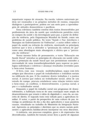 12                        ESTUDOS PARA A PAZ



importante espaço de atuação. Na escola, valores universais po-
dem ser ensinados e os próprios métodos de ensino, enquanto
dialógicos e participativos, podem ser um meio para a aprendiza-
gem de atitudes democráticas e pacíficas.
     Essa coletânea também contêm dois textos desenvolvidos por
profissionais da área da saúde que estabelecem paralelos entre
os campos da saúde e da investigação para paz, a partir da defini-
ção da violência, pela Organização Mundial da Saúde, como um
problema de saúde pública. No texto “Saúde e Paz: Interfaces e
Sinergias no Enfrentamento às Violências”, o autor reflete sobre o
papel da saúde na redução da violência, mostrando os principais
motivos que o leva a defender a “promoção da cultura de paz”
como uma abordagem mais abrangente e efetiva que a “preven-
ção da violência”.
     Nessa mesma linha de pensamento, o texto “Educação em
Saúde Bucal” introduz os princípios de educação em saúde volta-
dos à promoção da saúde bucal que nos permitiriam entender a
necessidade de uma transdisciplinaridade para superar as pato-
logias individuais e coletivas e alcançar resultados revertidos para
o bem-estar humano.
     O livro, com sua vocação mulitidisciplinar, segue com três
artigos que discutem o papel de trabalhadores e trabalhos sociais
na edificação da paz. O fio condutor destes trabalhos é a justica
social. A autora que enfoca no trabalhador social, além de um
estudo de campo, procura estabelecer uma relação teórica entre
o bem-estar, os conflitos, o desenvolvimento, a justiça social, a
paz e o trabalhador social.
     Enquanto o papel do trabalho social nos programas de desen-
volvimento, a habitação trata-se de uma concepção mais ampla do
desenvolvimento que remete à idéia de dignidade e, com ela, ao con-
ceito de direito. O segundo texto está voltado para a agricultura fa-
miliar. O autor, a partir da perspectiva de uma cultura de paz, in-
vestiga os problemas do dia a dia dos agricultores e suas possíveis
causas, visualizado no trabalho do Ministério da Integração Nacio-
nal. Apresenta os princípios e diretrizes que os atores sociais perti-
nentes a agricultura familiar,devem incorporar em seus discursos.
     A violência, um processo complexo, grave e de expressões tão
diversificadas, também foi tratada nesse livro a partir de algumas
 