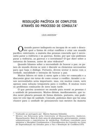 RESOLUÇÃO PACÍFICA DE CONFLITOS
          ATRAVÉS DO PROCESSO DE CONSULTA *

                                LOUIS ANDERSON**




       O   mundo parece indisposto ou incapaz de se unir e desco-
          brir qual a forma de evitar conflitos e criar um mundo
pacífico; entretanto, a maioria das pessoas concorda que é neces-
sário parar a violência e as guerras. Então, por que não podemos
parar a violência, as guerras e o terrorismo? O que dizer sobre a
natureza do homem, autor de atos violentos?
     Quando falamos sobre a necessidade de buscar a paz, os pa-
íses do mundo devem se unir e discutir os elementos necessários
para que haja o diálogo. Portanto, devem sentar à mesa com a
verdade, moralidade e intenção de buscar a paz.
     Muitos líderes só virão à mesa após a luta ter começado e a
discussão girar em torno de como cessar o conflito. Atender a es-
sas necessidades seria importante, mas, em muitos casos, será
apenas uma solução temporária para o conflito. E muitas vezes
os problemas começarão de novo mais tarde.
     O que precisa acontecer no mundo para reunir as pessoas é
a unidade de pensamento. Muitos diriam, imediatamente, que to-
dos neste planeta pensam de forma distinta, portanto, não pode-
mos ter este tipo de unidade. Contudo, podemos dizer que há uma
chance para a unidade de pensamento nas mentes da maioria




*
     Traduzido ao português por Márcio Santana Sobrinho
**
     Mestre em Educação pela University of Massachusetts, Amherst,
     Massachusetts. Mais de vinte anos de planejamento, gerenciamento, ensino,
     administração e experiências de marketing. Professor convidado para
     ministrar a disciplina Fundamentos e Procedimentos da Consulta no curso
     de Especialização em Estudos para a Paz e Resolução de Conflitos/UFS.
 