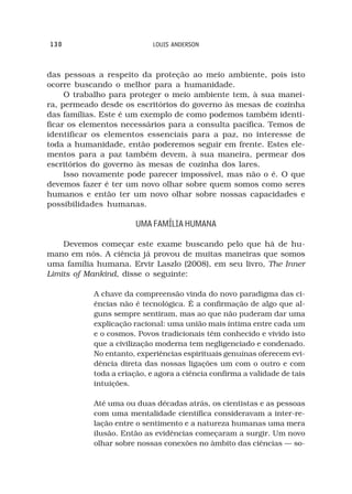 130                         LOUIS ANDERSON



das pessoas a respeito da proteção ao meio ambiente, pois isto
ocorre buscando o melhor para a humanidade.
     O trabalho para proteger o meio ambiente tem, à sua manei-
ra, permeado desde os escritórios do governo às mesas de cozinha
das famílias. Este é um exemplo de como podemos também identi-
ficar os elementos necessários para a consulta pacífica. Temos de
identificar os elementos essenciais para a paz, no interesse de
toda a humanidade, então poderemos seguir em frente. Estes ele-
mentos para a paz também devem, à sua maneira, permear dos
escritórios do governo às mesas de cozinha dos lares.
     Isso novamente pode parecer impossível, mas não o é. O que
devemos fazer é ter um novo olhar sobre quem somos como seres
humanos e então ter um novo olhar sobre nossas capacidades e
possibilidades humanas.

                       UMA FAMÍLIA HUMANA

    Devemos começar este exame buscando pelo que há de hu-
mano em nós. A ciência já provou de muitas maneiras que somos
uma família humana. Ervir Laszlo (2008), em seu livro, The Inner
Limits of Mankind, disse o seguinte:

           A chave da compreensão vinda do novo paradigma das ci-
           ências não é tecnológica. É a confirmação de algo que al-
           guns sempre sentiram, mas ao que não puderam dar uma
           explicação racional: uma união mais íntima entre cada um
           e o cosmos. Povos tradicionais têm conhecido e vivido isto
           que a civilização moderna tem negligenciado e condenado.
           No entanto, experiências espirituais genuínas oferecem evi-
           dência direta das nossas ligações um com o outro e com
           toda a criação, e agora a ciência confirma a validade de tais
           intuições.

           Até uma ou duas décadas atrás, os cientistas e as pessoas
           com uma mentalidade científica consideravam a inter-re-
           lação entre o sentimento e a natureza humanas uma mera
           ilusão. Então as evidências começaram a surgir. Um novo
           olhar sobre nossas conexões no âmbito das ciências — so-
 