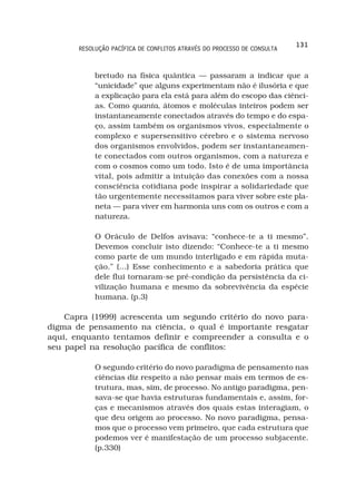 131
       RESOLUÇÃO PACÍFICA DE CONFLITOS ATRAVÉS DO PROCESSO DE CONSULTA



            bretudo na física quântica — passaram a indicar que a
            “unicidade” que alguns experimentam não é ilusória e que
            a explicação para ela está para além do escopo das ciênci-
            as. Como quanta, átomos e moléculas inteiros podem ser
            instantaneamente conectados através do tempo e do espa-
            ço, assim também os organismos vivos, especialmente o
            complexo e supersensitivo cérebro e o sistema nervoso
            dos organismos envolvidos, podem ser instantaneamen-
            te conectados com outros organismos, com a natureza e
            com o cosmos como um todo. Isto é de uma importância
            vital, pois admitir a intuição das conexões com a nossa
            consciência cotidiana pode inspirar a solidariedade que
            tão urgentemente necessitamos para viver sobre este pla-
            neta — para viver em harmonia uns com os outros e com a
            natureza.

            O Oráculo de Delfos avisava: “conhece-te a ti mesmo”.
            Devemos concluir isto dizendo: “Conhece-te a ti mesmo
            como parte de um mundo interligado e em rápida muta-
            ção.” (...) Esse conhecimento e a sabedoria prática que
            dele flui tornaram-se pré-condição da persistência da ci-
            vilização humana e mesmo da sobrevivência da espécie
            humana. (p.3)

    Capra (1999) acrescenta um segundo critério do novo para-
digma de pensamento na ciência, o qual é importante resgatar
aqui, enquanto tentamos definir e compreender a consulta e o
seu papel na resolução pacífica de conflitos:

            O segundo critério do novo paradigma de pensamento nas
            ciências diz respeito a não pensar mais em termos de es-
            trutura, mas, sim, de processo. No antigo paradigma, pen-
            sava-se que havia estruturas fundamentais e, assim, for-
            ças e mecanismos através dos quais estas interagiam, o
            que deu origem ao processo. No novo paradigma, pensa-
            mos que o processo vem primeiro, que cada estrutura que
            podemos ver é manifestação de um processo subjacente.
            (p.330)
 