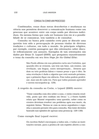 132                          LOUIS ANDERSON



                    CONSULTA COMO UM PROCESSO

     Combinadas, essas duas novas descobertas e mudanças na
ciência nos permitem descrever a comunicação humana como um
processo que acontece entre um corpo unido por diversos indiví-
duos. Da mesma forma que cada ser humano tem em si a possibi-
lidade de se comunicar, tem também a de consultar.
     Consulta ou busca pelo caminho certo para se discutir uma
questão tem sido a preocupação de pessoas vindas de diversas
tradições e culturas, em todo o mundo. As principais religiões,
por exemplo, contém passagens que dão orientações sobre discu-
tir reflexivamente um assunto. Exemplos de tais orientações são
dados por Brian D. Lepard (2005), que pesquisou exaustivamente
o tema da consulta em seu livro Hope for the Global Ethic:

             São Paulo afirma em sua primeira carta aos Coríntios, que
             quando eles se reúnem, um tem um hino, um ensino, um
             revelação, um língua, outro interpretação... Deixem que
             dois ou três profetas falem e vamos pesar o que é dito. Se
             uma revelação é dada a alguém que está sentado próximo,
             que o primeiro fique em silêncio. Pois todos podem profeti-
             zar, mas um de cada vez. Para que todos possam aprender
             e serem encorajados (p. 129).

      A respeito da consulta no Corão, o Lepard (2005) escreve:

             “Tome conselho com eles sobre o caso, e então estarás resol-
             vida, posto que eles confiam em Deus.” (...) Outro hadith
             relata que Maomé respondeu uma questão, sobre como os
             crentes deveriam resolver um problema após sua morte, da
             seguinte forma: “Reúna-se com os meus seguidores e expo-
             nha o assunto perante eles para consulta. Não tome decisões
             baseado nas opiniões de apenas uma pessoa (p. 129-130).

      Como exemplo final Lepard escreve:

             Os escritos Bahá’í encorajam a todos nós, e todas as insti-
             tuições sociais, para a prática de um espírito aberto a con-
 