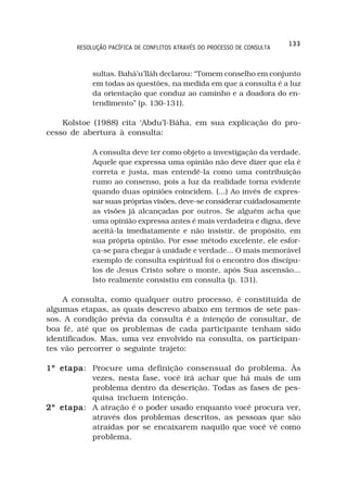 133
       RESOLUÇÃO PACÍFICA DE CONFLITOS ATRAVÉS DO PROCESSO DE CONSULTA



            sultas. Bahá’u’lláh declarou: “Tomem conselho em conjunto
            em todas as questões, na medida em que a consulta é a luz
            da orientação que conduz ao caminho e a doadora do en-
            tendimento” (p. 130-131).

    Kolstoe (1988) cita ‘Abdu’l-Báha, em sua explicação do pro-
cesso de abertura à consulta:

            A consulta deve ter como objeto a investigação da verdade.
            Aquele que expressa uma opinião não deve dizer que ela é
            correta e justa, mas entendê-la como uma contribuição
            rumo ao consenso, pois a luz da realidade torna evidente
            quando duas opiniões coincidem. (...) Ao invés de expres-
            sar suas próprias visões, deve-se considerar cuidadosamente
            as visões já alcançadas por outros. Se alguém acha que
            uma opinião expressa antes é mais verdadeira e digna, deve
            aceitá-la imediatamente e não insistir, de propósito, em
            sua própria opinião. Por esse método excelente, ele esfor-
            ça-se para chegar à unidade e verdade... O mais memorável
            exemplo de consulta espiritual foi o encontro dos discípu-
            los de Jesus Cristo sobre o monte, após Sua ascensão...
            Isto realmente consistiu em consulta (p. 131).

    A consulta, como qualquer outro processo, é constituída de
algumas etapas, as quais descrevo abaixo em termos de sete pas-
sos. A condição prévia da consulta é a intenção de consultar, de
boa fé, até que os problemas de cada participante tenham sido
identificados. Mas, uma vez envolvido na consulta, os participan-
tes vão percorrer o seguinte trajeto:

1º etapa Procure uma definição consensual do problema. Às
   etapa:
          vezes, nesta fase, você irá achar que há mais de um
          problema dentro da descrição. Todas as fases de pes-
          quisa incluem intenção.
2º etapa A atração é o poder usado enquanto você procura ver,
   etapa:
          através dos problemas descritos, as pessoas que são
          atraídas por se encaixarem naquilo que você vê como
          problema.
 