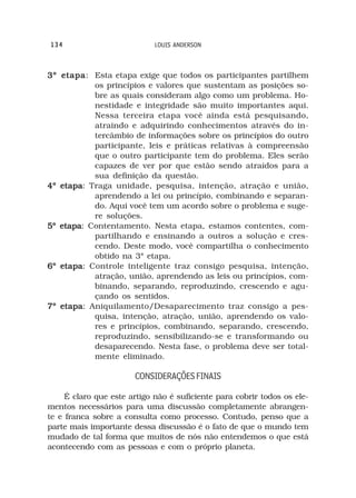 134                          LOUIS ANDERSON



3º etapa Esta etapa exige que todos os participantes partilhem
   etapa:
          os princípios e valores que sustentam as posições so-
          bre as quais consideram algo como um problema. Ho-
          nestidade e integridade são muito importantes aqui.
          Nessa terceira etapa você ainda está pesquisando,
          atraindo e adquirindo conhecimentos através do in-
          tercâmbio de informações sobre os princípios do outro
          participante, leis e práticas relativas à compreensão
          que o outro participante tem do problema. Eles serão
          capazes de ver por que estão sendo atraídos para a
          sua definição da questão.
4º etapa Traga unidade, pesquisa, intenção, atração e união,
   etapa:
          aprendendo a lei ou princípio, combinando e separan-
          do. Aqui você tem um acordo sobre o problema e suge-
          re soluções.
5º etapa Contentamento. Nesta etapa, estamos contentes, com-
   etapa:
          partilhando e ensinando a outros a solução e cres-
          cendo. Deste modo, você compartilha o conhecimento
          obtido na 3ª etapa.
6º etapa Controle inteligente traz consigo pesquisa, intenção,
   etapa:
          atração, união, aprendendo as leis ou princípios, com-
          binando, separando, reproduzindo, crescendo e agu-
          çando os sentidos.
7º etapa Aniquilamento/Desaparecimento traz consigo a pes-
   etapa:
          quisa, intenção, atração, união, aprendendo os valo-
          res e princípios, combinando, separando, crescendo,
          reproduzindo, sensibilizando-se e transformando ou
          desaparecendo. Nesta fase, o problema deve ser total-
          mente eliminado.

                       CONSIDERAÇÕES FINAIS

     É claro que este artigo não é suficiente para cobrir todos os ele-
mentos necessários para uma discussão completamente abrangen-
te e franca sobre a consulta como processo. Contudo, penso que a
parte mais importante dessa discussão é o fato de que o mundo tem
mudado de tal forma que muitos de nós não entendemos o que está
acontecendo com as pessoas e com o próprio planeta.
 