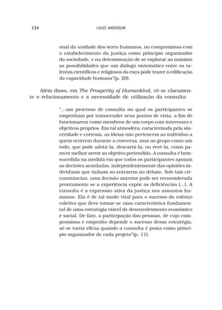 136                         LOUIS ANDERSON



           onal da unidade dos seres humanos, no compromisso com
           o estabelecimento da justiça como princípio organizador
           da sociedade, e na determinação de se explorar ao máximo
           as possibilidades que um diálogo sistemático entre os ta-
           lentos científicos e religiosos da raça pode trazer à edificação
           da capacidade humana”(p. 20).

    Além disso, em The Prosperity of Humankind, vê-se claramen-
te o relacionamento e a necessidade de utilização da consulta:

           “...um processo de consulta no qual os participantes se
           empenham por transcender seus pontos de vista, a fim de
           funcionarem como membros de um corpo com interesses e
           objetivos próprios. Em tal atmosfera, caracterizada pela sin-
           ceridade e cortesia, as ideias não pertencem ao indivíduo a
           quem ocorrem durante a conversa, mas ao grupo como um
           todo, que pode adotá-la, descartá-la, ou revê-la, como pa-
           recer melhor servir ao objetivo pretendido. A consulta é bem-
           sucedida na medida em que todos os participantes apoiam
           as decisões acordadas, independentemente das opiniões in-
           dividuais que tinham ao entrarem no debate. Sob tais cir-
           cunstâncias, uma decisão anterior pode ser reconsiderada
           prontamente se a experiência expõe as deficiências (...). A
           consulta é a expressão ativa da justiça nos assuntos hu-
           manos. Ela é de tal modo vital para o sucesso do esforço
           coletivo que deve tornar-se uma característica fundamen-
           tal de uma estratégia viável de desenvolvimento econômico
           e social. De fato, a participação das pessoas, de cujo com-
           promisso e empenho depende o sucesso dessa estratégia,
           só se torna eficaz quando a consulta é posta como princí-
           pio organizador de cada projeto”(p. 11).
 