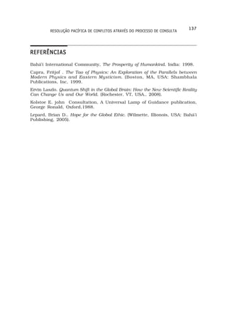 137
         RESOLUÇÃO PACÍFICA DE CONFLITOS ATRAVÉS DO PROCESSO DE CONSULTA




REFERÊNCIAS
Bahá’í International Community, The Prosperity of Humankind. India: 1998.
Capra, Fritjof . The Tao of Physics: An Exploration of the Parallels between
Modern Physics and Eastern Mysticism. (Boston, MA, USA: Shambhala
Publications, Inc, 1999.
Ervin Laszlo. Quantum Shift in the Global Brain: How the New Scientific Reality
Can Change Us and Our World. (Rochester, VT, USA., 2008).
Kolstoe E. john Consultation, A Universal Lamp of Guidance publication,
George Ronald, Oxford,1988.
Lepard, Brian D.. Hope for the Global Ethic. (Wilmette, Illionois, USA: Bahá’í
Publishing, 2005).
 