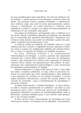 13
                          ESTUDOS PARA A PAZ



de suas manifestações mais específicas. No texto da violência con-
tra mulher, a autora procura os mecanismos e motivos dessa vio-
lência. Um atentado contra a própria sociedade e a democracia,
essa violência exige uma rede de ações governamentais, institu-
cionais, e individuais, de cunho educativo e cultural, para
empoderar a mulher a ocupar seu espaço de forma igualitária na
construção de um sociedade mais justa.
     Um grupo de professores, preocupados com a violência na e
da escola, aborda o problema específico do Bullying, um distúrbio
que se caracteriza por agressões diversificadas e repetitivas, tan-
to físicas como morais e que pode ser enfretado a partir dos prin-
cípios e métodos dos Estudos para a Paz.
     A violência verbal no ambiente de trabalho refere-se a uma
violência que fere a moral e a dignidade humana. Quando a violên-
cia causa a ruptura da configuração solidária das relações huma-
nas, o custo e o impacto da violência no trabalho são graves.
     No texto “Violência Cultural e os Conhecimentos
Paleontológicos em Sergipe”, a autora, partindo das imposições
culturais que o Brasil sofreu durante o processo de colonização,
estuda a não valorização da cultura como expressão de violência
cultural. Nesse cenário, ela argumenta por uma política de siste-
matização dos conhecimentos paleontológicos e pela preservação
do patrimônio paleontológico de Sergipe.
     “Direitos Humanos e a Água como fonte de Vida” é uma refle-
xão sobre a violência ambiental, ou seja, sobre os processos hu-
manos de intervenção que estão transformando o meio ambiente
e que poderiam ser evitados ou até mesmo revertidos. A autora
sugere iniciativas educacionais, a partir da vontade política e da
vontade da sociedade, para a transformação de paradigmas e
possíveis soluções.
     O último texto aborda o “Jeitinho Brasileiro”. A autora discor-
re sobre o assunto questionando se o jeitinho é um vilão ou uma
ferramenta para a paz e conclui que através da escolaridade e
programas educativos no marco de transdisciplinaridade pode-se
direcionar o jeitinho brasileiro para a sua vertente mais positiva,
que é sua vocação pacífica.
     O livro encerra com a apresentação da mensagem da Casa
Universal de Justiça “A Promessa da Paz Mundial”, um documen-
 