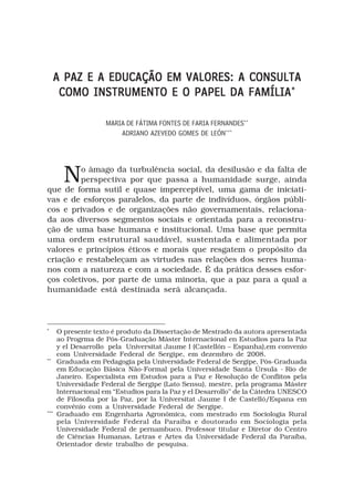 A PAZ E A EDUCAÇÃO EM VALORES: A CONSULTA
       COMO INSTRUMENTO E O PAPEL DA FAMÍLIA *

                     MARIA DE FÁTIMA FONTES DE FARIA FERNANDES**
                         ADRIANO AZEVEDO GOMES DE LEÓN***




        No âmago da turbulência social, da desilusão e da falta de
         perspectiva por que passa a humanidade surge, ainda
que de forma sutil e quase imperceptível, uma gama de iniciati-
vas e de esforços paralelos, da parte de indivíduos, órgãos públi-
cos e privados e de organizações não governamentais, relaciona-
da aos diversos segmentos sociais e orientada para a reconstru-
ção de uma base humana e institucional. Uma base que permita
uma ordem estrutural saudável, sustentada e alimentada por
valores e princípios éticos e morais que resgatem o propósito da
criação e restabeleçam as virtudes nas relações dos seres huma-
nos com a natureza e com a sociedade. É da prática desses esfor-
ços coletivos, por parte de uma minoria, que a paz para a qual a
humanidade está destinada será alcançada.




*
      O presente texto é produto da Dissertação de Mestrado da autora apresentada
      ao Progrma de Pós-Graduação Máster Internacional en Estudios para la Paz
      y el Desarrollo pela Universitat Jaume I (Castellón – Espanha),em convenio
      com Universidade Federal de Sergipe, em dezembro de 2008.
**
      Graduada em Pedagogia pela Universidade Federal de Sergipe, Pós-Graduada
      em Educação Básica Não-Formal pela Universidade Santa Úrsula - Rio de
      Janeiro. Especialista em Estudos para a Paz e Resolução de Conflitos pela
      Universidade Federal de Sergipe (Lato Sensu), mestre, pela programa Máster
      Internacional em “Estudios para la Paz y el Desarrollo’’ de la Cátedra UNESCO
      de Filosofia por la Paz, por la Universitat Jaume I de Castelló/Espana em
      convênio com a Universidade Federal de Sergipe.
***
      Graduado em Engenharia Agronômica, com mestrado em Sociologia Rural
      pela Universidade Federal da Paraíba e doutorado em Sociologia pela
      Universidade Federal de pernambuco. Professor titular e Diretor do Centro
      de Ciências Humanas, Letras e Artes da Universidade Federal da Paraíba,
      Orientador deste trabalho de pesquisa.
 