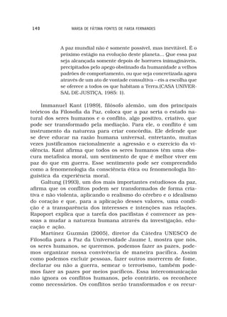 140             MARIA DE FÁTIMA FONTES DE FARIA FERNANDES



           A paz mundial não é somente possível, mas inevitável. É o
           próximo estágio na evolução deste planeta... Que essa paz
           seja alcançada somente depois de horrores inimagináveis,
           precipitados pelo apego obstinado da humanidade a velhos
           padrões de comportamento, ou que seja concretizada agora
           através de um ato de vontade consultiva – eis a escolha que
           se oferece a todos os que habitam a Terra.(CASA UNIVER-
           SAL DE JUSTIÇA, 1985: 1).

     Immanuel Kant (1989), filósofo alemão, um dos principais
teóricos da Filosofia da Paz, coloca que a paz seria o estado na-
tural dos seres humanos e o conflito, algo positivo, criativo, que
pode ser transformado pela mediação. Para ele, o conflito é um
instrumento da natureza para criar concórdia. Ele defende que
se deve educar na razão humana universal, entretanto, muitas
vezes justificamos racionalmente a agressão e o exercício da vi-
olência. Kant afirma que todos os seres humanos têm uma obs-
cura metafísica moral, um sentimento de que é melhor viver em
paz do que em guerra. Esse sentimento pode ser compreendido
como a fenomenologia da consciência ética ou fenomenologia lin-
guística da experiência moral.
     Galtung (1993), um dos mais importantes estudiosos da paz,
afirma que os conflitos podem ser transformados de forma cria-
tiva e não violenta, aplicando o realismo do cérebro e o idealismo
do coração e que, para a aplicação desses valores, uma condi-
ção é a transparência dos interesses e intenções nas relações.
Rapoport explica que a tarefa dos pacifistas é convencer as pes-
soas a mudar a natureza humana através da investigação, edu-
cação e ação.
     Martínez Guzmán (2005), diretor da Cátedra UNESCO de
Filosofia para a Paz da Universidade Jaume I, mostra que nós,
os seres humanos, se queremos, podemos fazer as pazes, pode-
mos organizar nossa convivência de maneira pacífica. Assim
como podemos excluir pessoas, fazer outros morrerem de fome,
declarar ou não a guerra, semear o terrorismo, também pode-
mos fazer as pazes por meios pacíficos. Essa intercomunicação
não ignora os conflitos humanos, pelo contrário, os reconhece
como necessários. Os conflitos serão transformados e os recur-
 