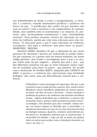 A PAZ E A EDUCAÇÃO EM VALORES                 141



sos redistribuídos de modo a evitar a marginalização, a exclu-
são e a miséria, criando instituições pacíficas e políticas em
busca da paz. A justificação das razões do que fazemos uns
com os outros e com a natureza é um compromisso de raciona-
lidade, mas também com os sentimentos e as emoções. É, por-
tanto, uma “racionalidade sentimental” e uma “sensibilidade
racional”. Essa prática acontece através da educação no con-
texto da violência, porém que seja uma educação para não vio-
lência. “A educação para a paz é uma educação na violência,
certamente, não para a violência, mas para fazer as pazes”.
(MARTINEZ, 2005:86).
    Martinez (2005) considera de que a afirmação de que nesse
processo de educação é preciso ser esclarecido se somos violen-
tos por natureza; se a guerra está em nossos instintos; em nosso
código genético, têm levado a investigação para a paz a se ocu-
par muito mais da paz negativa – daquilo que não é paz – que
das diferentes maneiras em que os seres humanos somos capa-
zes de trabalhar para fazer as pazes – paz positiva. De acordo
com a declaração de Sevilha (2007), adaptada pela UNESCO em
2007: A guerra e a violência não representam uma fatalidade
biológica, não existe uma pré-determinação natural para a vio-
lência.

           O Manifesto é uma mensagem de esperança. Diz que a paz
           é possível e que se pode por fim a guerra. Nós, autores deste
           Manifesto somos científicos originários de muitos países,
           do Norte e do Sul, do Leste e do Oeste... Temos estudado o
           problema da guerra e da violência com métodos científicos
           atuais... Alguns defendiam que a violência e a guerra não
           cessariam nunca, porque estão inscritas em nossa nature-
           za biológica. Nós dizemos que não é verdade. Assim mes-
           mo, em outros tempos se defendia que a escravidão e a
           dominação baseadas na raça ou no sexo estavam inscritos
           na biologia humana. Quantos, inclusive pretenderam po-
           der prová-lo. Atualmente sabemos que se equivocaram. A
           escravidão foi abolida, e hoje em dia se põem em prática
           todos os meios para acabar com a dominação baseada em
           raça e no sexo...).
 