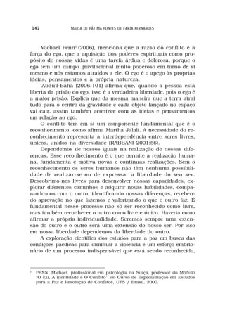142             MARIA DE FÁTIMA FONTES DE FARIA FERNANDES



     Michael Penn1 (2006), menciona que a razão do conflito é a
força do ego, que a aquisição dos poderes espirituais como pro-
pósito de nossas vidas é uma tarefa árdua e dolorosa, porque o
ego tem um campo gravitacional muito poderoso em torno de si
mesmo e nós estamos atraídos a ele. O ego é o apego às próprias
ideias, pensamentos e à própria natureza.
     ‘Abdu‘l-Bahá (2006:101) afirma que, quando a pessoa está
liberta da prisão do ego, isso é a verdadeira liberdade, pois o ego é
a maior prisão. Explica que da mesma maneira que a terra atrai
tudo para o centro da gravidade e cada objeto lançado no espaço
vai cair, assim também acontece com as ideias e pensamentos
em relação ao ego.
     O conflito tem em si um componente fundamental que é o
reconhecimento, como afirma Martha Jalali. A necessidade do re-
conhecimento representa a interdependência entre seres livres,
únicos, unidos na diversidade (RABBANI 2001:56).
     Dependemos de nossos iguais na realização de nossas dife-
renças. Esse reconhecimento é o que permite a realização huma-
na, fundamenta e motiva novas e contínuas realizações. Sem o
reconhecimento os seres humanos não têm nenhuma possibili-
dade de realizar-se ou de expressar a liberdade do seu ser.
Descobrimo-nos livres para desenvolver nossas capacidades, ex-
plorar diferentes caminhos e adquirir novas habilidades, compa-
rando-nos com o outro, identificando nossas diferenças, receben-
do aprovação no que fazemos e valorizando o que o outro faz. É
fundamental nesse processo não só ser reconhecido como livre,
mas também reconhecer o outro como livre e único. Haveria como
afirmar a própria individualidade. Seremos sempre uma exten-
são do outro e o outro será uma extensão do nosso ser. Por isso
em nossa liberdade dependemos da liberdade do outro.
     A exploração científica dos estudos para a paz em busca das
condições pacíficas para diminuir a violência é um esforço embrio-
nário de um processo indispensável que está sendo reconhecido,


1
     PENN, Michael, profissional em psicologia na Suíça, professor do Módulo
     “O Eu, A Identidade e O Conflito”, do Curso de Especialização em Estudos
     para a Paz e Resolução de Conflitos, UFS / Brasil, 2000.
 