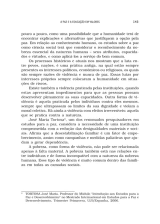 A PAZ E A EDUCAÇÃO EM VALORES                 143



pouco a pouco, como uma possibilidade que a humanidade terá de
encontrar explicações e alternativas que justifiquem a opção pela
paz. Em relação ao conhecimento humano, os estudos sobre a paz
como ciência social terá que considerar o reconhecimento da no-
breza essencial da natureza humana – seus atributos, capacida-
des e virtudes, e como aplicá-los a serviço do bem comum.
     Os processos históricos e atuais nos mostram que a luta en-
tre povos, nações, é uma prática antiga, na qual estão sempre
presentes os interesses políticos, econômicos ou religiosos, os quais
são sempre razões de violência e nunca de paz. Essas lutas por
interesses próprios sempre colocaram a humanidade em situa-
ções de riscos.
     Existe também a violência praticada pelas instituições, quando
estas apresentam impedimentos para que as pessoas possam
desenvolver plenamente as suas capacidades. Outra forma de vi-
olência é aquela praticada pelos indivíduos contra eles mesmos,
sempre que ultrapassam os limites da sua dignidade e violam a
moral coletiva. Há ainda a violência com efeitos irreversíveis: aquela
que se pratica contra a natureza.
     José Maria Tortosa2, um dos renomados pesquisadores em
estudos para a paz, considera a necessidade de uma instituição
comprometida com a redução das desigualdades materiais e soci-
ais. Afirma que a desestabilização familiar é um fator de empo-
brecimento, assim como campanhas e medidas paliativas que aju-
dam a gerar dependência.
     A pobreza, como forma de violência, não pode ser relacionada
apenas à falta material. A pobreza também está nas relações en-
tre indivíduos e de forma incompatível com a natureza da nobreza
humana. Esse tipo de violência é muito comum dentro das famíli-
as em todas as camadas sociais.




2
    TORTOSA José Maria. Professor do Módulo “Introdução aos Estudos para a
    Paz e Desenvolvimento” no Mestrado Internacional em Estudos para a Paz e
    Desenvolvimento, Trimestre Primavera, UJI/Espanha, 2006.
 