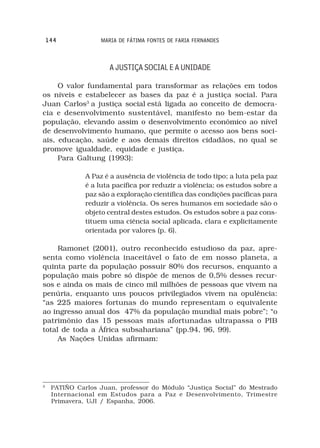 144             MARIA DE FÁTIMA FONTES DE FARIA FERNANDES



                      A JUSTIÇA SOCIAL E A UNIDADE

     O valor fundamental para transformar as relações em todos
os níveis e estabelecer as bases da paz é a justiça social. Para
Juan Carlos3 a justiça social está ligada ao conceito de democra-
cia e desenvolvimento sustentável, manifesto no bem-estar da
população, elevando assim o desenvolvimento econômico ao nível
de desenvolvimento humano, que permite o acesso aos bens soci-
ais, educação, saúde e aos demais direitos cidadãos, no qual se
promove igualdade, equidade e justiça.
     Para Galtung (1993):

               A Paz é a ausência de violência de todo tipo; a luta pela paz
               é a luta pacífica por reduzir a violência; os estudos sobre a
               paz são a exploração científica das condições pacíficas para
               reduzir a violência. Os seres humanos em sociedade são o
               objeto central destes estudos. Os estudos sobre a paz cons-
               tituem uma ciência social aplicada, clara e explicitamente
               orientada por valores (p. 6).

     Ramonet (2001), outro reconhecido estudioso da paz, apre-
senta como violência inaceitável o fato de em nosso planeta, a
quinta parte da população possuir 80% dos recursos, enquanto a
população mais pobre só dispõe de menos de 0,5% desses recur-
sos e ainda os mais de cinco mil milhões de pessoas que vivem na
penúria, enquanto uns poucos privilegiados vivem na opulência:
“as 225 maiores fortunas do mundo representam o equivalente
ao ingresso anual dos 47% da população mundial mais pobre”; “o
patrimônio das 15 pessoas mais afortunadas ultrapassa o PIB
total de toda a África subsahariana” (pp.94, 96, 99).
     As Nações Unidas afirmam:




3
     PATIÑO Carlos Juan, professor do Módulo “Justiça Social” do Mestrado
     Internacional em Estudos para a Paz e Desenvolvimento, Trimestre
     Primavera, UJI / Espanha, 2006.
 