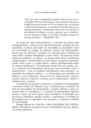 A PAZ E A EDUCAÇÃO EM VALORES                145



           “Para que toda a população do globo tenha acesso às ne-
           cessidades básicas (alimentação, água potável, educação,
           saúde) bastariam menos de 4% da riqueza que acumulam
           as 255 maiores fortunas. A satisfação universal das neces-
           sidades sanitárias e nutricionais essenciais só custaria 13
           mil milhões de dólares, ou seja, apenas o que os habitan-
           tes dos Estados Unidos e da União Européia gastam ao
           ano em perfumes…” (RAMONET: 87)

     Do ponto de vista sócio-histórico, o conceito de justiça está
acompanhando o processo de desenvolvimento evolutivo da hu-
manidade. A justiça não pode ser entendida na atualidade como
era concebida no estágio da infância coletiva da humanidade.
Nessa fase da história a justiça era exercida pela condição do
mais “forte” sempre dominando o mais “fraco”. Os homens domi-
nando as mulheres; as tribos e as nações mais fortes e poderosas
conquistando e escravizando as mais fracas; as guerras predomi-
nando sobre a paz, e o poder físico e militar predominando sobre
os valores intelectuais e de harmonia social. Em sua prática atu-
al a evolução da humanidade passa por uma transição entre a
adolescência – com as próprias turbulências deste período e os
requisitos da infância coletiva - e a maturidade que caminha em
direção a sua unificação. Nessa fase da adolescência, existem
muitos esforços coletivos voltados para compreender, definir e
implementar a justiça.
     O propósito da justiça é promover a unidade da humanidade
e nenhum esforço em direção à paz é possível sem a unidade. Na
fase da maturidade da humanidade a justiça refletirá o amor al-
truísta entre os indivíduos, e a unidade da humanidade significa
justiça e amor em seus graus mais autênticos. O princípio que
governará indivíduos, grupos sociais, e instituições no estágio de
maturidade que se aproxima será, portanto, a autêntica unidade
da coletividade.
     Shoghi Effendi em 1936 (in: CASA UNIVERSAL DE JUSTIÇA,
2002), referindo-se ao processo para consolidação da paz, afirma-
ra nessas palavras:
 
