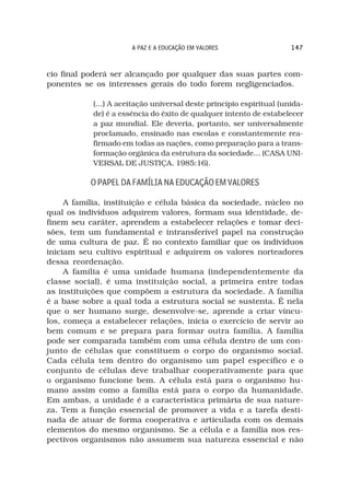 A PAZ E A EDUCAÇÃO EM VALORES                  147



cio final poderá ser alcançado por qualquer das suas partes com-
ponentes se os interesses gerais do todo forem negligenciados.

            (...) A aceitação universal deste princípio espiritual (unida-
            de) é a essência do êxito de qualquer intento de estabelecer
            a paz mundial. Ele deveria, portanto, ser universalmente
            proclamado, ensinado nas escolas e constantemente rea-
            firmado em todas as nações, como preparação para a trans-
            formação orgânica da estrutura da sociedade... (CASA UNI-
            VERSAL DE JUSTIÇA, 1985:16).

           O PAPEL DA FAMÍLIA NA EDUCAÇÃO EM VALORES

     A família, instituição e célula básica da sociedade, núcleo no
qual os indivíduos adquirem valores, formam sua identidade, de-
finem seu caráter, aprendem a estabelecer relações e tomar deci-
sões, tem um fundamental e intransferível papel na construção
de uma cultura de paz. É no contexto familiar que os indivíduos
iniciam seu cultivo espiritual e adquirem os valores norteadores
dessa reordenação.
     A família é uma unidade humana (independentemente da
classe social), é uma instituição social, a primeira entre todas
as instituições que compõem a estrutura da sociedade. A família
é a base sobre a qual toda a estrutura social se sustenta. É nela
que o ser humano surge, desenvolve-se, aprende a criar víncu-
los, começa a estabelecer relações, inicia o exercício de servir ao
bem comum e se prepara para formar outra família. A família
pode ser comparada também com uma célula dentro de um con-
junto de células que constituem o corpo do organismo social.
Cada célula tem dentro do organismo um papel específico e o
conjunto de células deve trabalhar cooperativamente para que
o organismo funcione bem. A célula está para o organismo hu-
mano assim como a família está para o corpo da humanidade.
Em ambas, a unidade é a característica primária de sua nature-
za. Tem a função essencial de promover a vida e a tarefa desti-
nada de atuar de forma cooperativa e articulada com os demais
elementos do mesmo organismo. Se a célula e a família nos res-
pectivos organismos não assumem sua natureza essencial e não
 