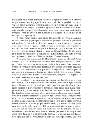 148             MARIA DE FÁTIMA FONTES DE FARIA FERNANDES



cumprem com suas funções básicas, a qualidade de vida desses
organismos ficará prejudicada, sua estrutura gradativamente
vai se desintegrando, decompondo-se, até alcançar sua total e
inevitável destruição. A família que assume e alcança sua fun-
ção social, cumpre, devidamente, com seu papel na sociedade,
coopera com as demais instituições e assegura a dinâmica vital
de todo o corpo social.
     A mãe, como aquela que mais diretamente se conecta com os
filhos, tem um papel que a coloca na posição de ser a primeira
educadora da sociedade. Em permanente combinação e coopera-
ção com o pai, deve guiar os filhos para a aquisição dos requisitos
éticos e morais necessários para a formação de um caráter louvá-
vel, de uma conduta digna, e para o desenvolvimento de suas
múltiplas capacidades a serviço da humanidade. Os pais devem
ser referência para os filhos na prática desses valores.
     A familia é a formadora da Identidade Humana. Michael Penn
explica que as dificuldades existem nas relações devido à com-
preensão que se tem sobre a identidade humana. Para mostrar
como se forma a identidade humana ele afirma que para alguma
coisa existir, o espírito tem que estar integrado à matéria, pois a
matéria é a mesma em todas as coisas existentes, suas substân-
cias são feitas dos mesmos componentes, enquanto o espírito é
energia, informação e consciência.
     Os meninos e as meninas aprendem na família que a vida
tem obstáculos e dificuldades para serem vencidos e que devem
tentar buscar o exercício desse poder, porque sua família se tor-
nará melhor e, por gerações e gerações, será mais bela. Esta com-
preensão é que conectará sua família com toda a raça humana.
Na família, cada membro deve aprender a dominar seus impul-
sos, sua natureza inferior, o próprio ego. Todos estão comprometi-
dos com os mesmos propósitos, empenhados em ajudar uns aos
outros a alcançarem, progressivamente, um grau mais elevado
como indivíduo e como grupo, entendendo que foram criados para
um padrão de vida superior. Há uma consciência de que o poder
está na célula familiar como um todo, na saúde integral de seus
membros e sua beleza está nos atributos que refletem. O que ori-
enta essa família é o princípio da justiça e a justiça na família se
cria quando há a preocupação com as consequências, com os
 