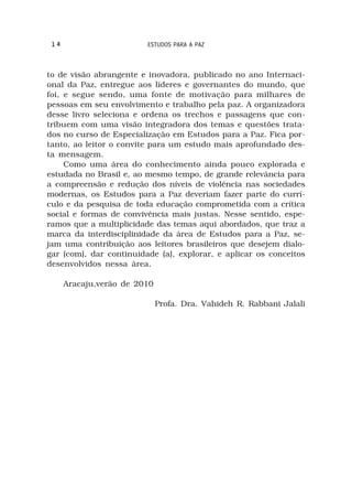 14                      ESTUDOS PARA A PAZ



to de visão abrangente e inovadora, publicado no ano Internaci-
onal da Paz, entregue aos líderes e governantes do mundo, que
foi, e segue sendo, uma fonte de motivação para milhares de
pessoas em seu envolvimento e trabalho pela paz. A organizadora
desse livro seleciona e ordena os trechos e passagens que con-
tribuem com uma visão integradora dos temas e questões trata-
dos no curso de Especialização em Estudos para a Paz. Fica por-
tanto, ao leitor o convite para um estudo mais aprofundado des-
ta mensagem.
     Como uma área do conhecimento ainda pouco explorada e
estudada no Brasil e, ao mesmo tempo, de grande relevância para
a compreensão e redução dos níveis de violência nas sociedades
modernas, os Estudos para a Paz deveriam fazer parte do currí-
culo e da pesquisa de toda educação comprometida com a crítica
social e formas de convivência mais justas. Nesse sentido, espe-
ramos que a multiplicidade das temas aqui abordados, que traz a
marca da interdisciplinidade da área de Estudos para a Paz, se-
jam uma contribuição aos leitores brasileiros que desejem dialo-
gar (com), dar continuidade (a), explorar, e aplicar os conceitos
desenvolvidos nessa área.

      Aracaju,verão de 2010

                              Profa. Dra. Vahideh R. Rabbani Jalali
 