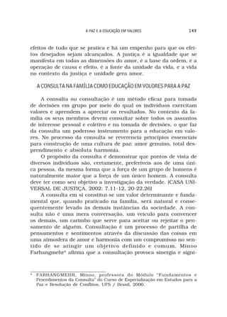 A PAZ E A EDUCAÇÃO EM VALORES                 149



efeitos de tudo que se pratica e há um empenho para que os efei-
tos desejados sejam alcançados. A justiça é a igualdade que se
manifesta em todas as dimensões do amor, é a base da ordem, é a
operação de causa e efeito, é a fonte da unidade da vida, e a vida
no contexto da justiça e unidade gera amor.

    A CONSULTA NA FAMÍLIA COMO EDUCAÇÃO EM VOLORES PARA A PAZ

     A consulta ou consultação é um método eficaz para tomada
de decisões em grupo por meio do qual os indivíduos exercitam
valores e aprendem a apreciar os resultados. No contexto da fa-
mília os seus membros devem consultar sobre todos os assuntos
de interesse pessoal e coletivo e na tomada de decisões, o que faz
da consulta um poderoso instrumento para a educação em valo-
res. No processo da consulta se reverencia princípios essenciais
para construção de uma cultura de paz: amor genuíno, total des-
prendimento e absoluta harmonia.
     O propósito da consulta é demonstrar que pontos de vista de
diversos indivíduos são, certamente, preferíveis aos de uma úni-
ca pessoa, da mesma forma que a força de um grupo de homens é
naturalmente maior que a força de um único homem. A consulta
deve ter como seu objetivo a investigação da verdade. (CASA UNI-
VERSAL DE JUSTIÇA, 2002: 7,11-12, 20-22,26)
     A consulta em si constitui-se um valor determinante e funda-
mental que, quando praticado na família, será natural e conse-
quentemente levado às demais instâncias da sociedade. A con-
sulta não é uma mera conversação, um veículo para convencer
os demais, um carimbo que serve para aceitar ou rejeitar o pen-
samento de alguém. Consultação é um processo de partilha de
pensamentos e sentimentos através da discussão das coisas em
uma atmosfera de amor e harmonia com um compromisso no sen-
tido de se atingir um objetivo definido e comum. Minoo
Farhangmehr4 afirma que a consultação provoca sinergia e signi-



4
    FARHANGMEHR, Minoo, professora do Módulo “Fundamentos e
    Procedimentos da Consulta” do Curso de Especialização em Estudos para a
    Paz e Resolução de Conflitos, UFS / Brasil, 2000.
 