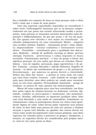 150             MARIA DE FÁTIMA FONTES DE FARIA FERNANDES



fica o trabalho em conjunto de duas ou mais pessoas onde o efeito
total é mais que a soma de suas partes.
     Uma das especiais capacidades requeridas na consultação é
saber ouvir. Farhrangmehr menciona que se as pessoas compre-
endessem até que ponto um ouvinte interessado auxilia o pensa-
mento, mais pessoas se tornariam ouvintes interessados mais fre-
quentes e deliberadamente, do que por acaso, e de vez em quan-
do. Ela aponta sete virtudes e sete males na consultação. As
virtudes indispensáveis em uma consultação: Motivo - ninguém
visa recolher méritos; Espírito – entusiasmo jovial e visão otimis-
ta; Imparcialidade – escutar cuidadosa e atentamente outras
ideias. Vivacidade – contribuição para a qualidade das discus-
sões. Modéstia – atitude de modéstia encoraja as ideias, provoca
sinergia; Paciência - perseverança e calma enquanto se busca
resultado; Voluntarismo (serviço) – o bem do grupo à frente dos
objetivos pessoais. Os sete males que devem ser evitados: Discor-
dância – vem de orgulho, presunção, jogos egocêntricos e de po-
der; Teimosia - causam discórdia e atitude defensiva; Orgulho de
Autoria - as ideias são contribuições do grupo e a ele pertencem;
Desvalorização - por palavras ou gestos destrói a criatividade;
Defesa das ideia dos outros - a pessoa se torna mais um canal
que uma força criativa; Censura - cada unidade de energia utili-
zada para derrubar uma ideia poderia ser usada para encontrar
duas ou três boas opiniões; Personalidade dominante - perigo de
rendição, os pontos de vista opostos são desencorajados.
     Minoo dá como sugestão para uma boa consultação: um fluxo
livre pelas regras de conduta-devoção ou dedicação, cortesia, dig-
nidade, cuidado ou preocupação e moderação; não minimizar,
criticar, desafiar, ridicularizar ou depreciar qualquer ideia; falar
com total liberdade e sem medo de contradição, intimidação ou
rebaixamento; todos os participantes devem ser vistos como igual-
mente dignos de valor; todos devem poder expressar seus pontos
de vista; só deve falar uma pessoa de cada vez; prestar a máxima
atenção a quem está falando; as opiniões dos outros devem ser
vistas como sendo tão importante como nossas próprias; uma ideia
expressa em consulta passa a pertencer ao grupo e, finalmente, a
isenção: as sugestões devem ser consideradas pelo próprio méri-
to, sem ter em conta quem as disse.
 