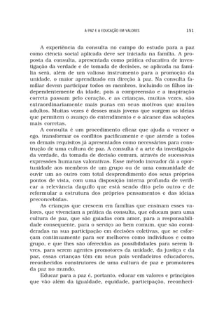 A PAZ E A EDUCAÇÃO EM VALORES            151



     A experiência da consulta no campo do estudo para a paz
como ciência social aplicada deve ser iniciada na família. A pro-
posta da consulta, apresentada como prática educativa de inves-
tigação da verdade e de tomada de decisões, se aplicada na famí-
lia será, além de um valioso instrumento para a promoção da
unidade, o maior aprendizado em direção à paz. Na consulta fa-
miliar devem participar todos os membros, incluindo os filhos in-
dependentemente da idade, pois a compreensão e a inspiração
correta passam pelo coração, e as crianças, muitas vezes, são
extraordinariamente mais puras em seus motivos que muitos
adultos. Muitas vezes é desses mais jovens que surgem as ideias
que permitem o avanço do entendimento e o alcance das soluções
mais corretas.
     A consulta é um procedimento eficaz que ajuda a vencer o
ego, transformar os conflitos pacificamente e que atende a todos
os demais requisitos já apresentados como necessários para cons-
trução de uma cultura de paz. A consulta é a arte da investigação
da verdade, da tomada de decisão comum, através de sucessivas
expressões humanas valorativas. Esse método inovador dá a opor-
tunidade aos membros de um grupo ou de uma comunidade de
ouvir um ao outro com total desprendimento dos seus próprios
pontos de vista, com uma disposição interna profunda de verifi-
car a relevância daquilo que está sendo dito pelo outro e de
reformular a estrutura dos próprios pensamentos e das ideias
preconcebidas.
     As crianças que crescem em famílias que ensinam esses va-
lores, que vivenciam a prática da consulta, que educam para uma
cultura de paz, que são guiadas com amor, para a responsabili-
dade consequente, para o serviço ao bem comum, que são consi-
deradas na sua participação em decisões coletivas, que se esfor-
çam continuamente para ser melhores como indivíduos e como
grupo, e que lhes são oferecidas as possibilidades para serem li-
vres, para serem agentes promotores da unidade, da justiça e da
paz, essas crianças têm em seus pais verdadeiros educadores,
reconhecidos construtores de uma cultura de paz e promotores
da paz no mundo.
     Educar para a paz é, portanto, educar em valores e princípios
que vão além da igualdade, equidade, participação, reconheci-
 