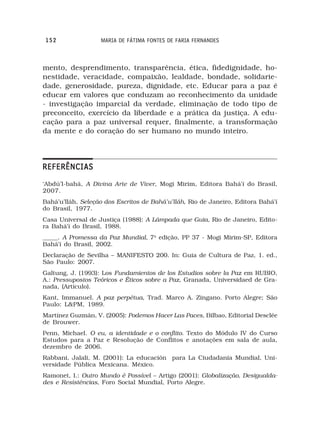 152               MARIA DE FÁTIMA FONTES DE FARIA FERNANDES



mento, desprendimento, transparência, ética, fidedignidade, ho-
nestidade, veracidade, compaixão, lealdade, bondade, solidarie-
dade, generosidade, pureza, dignidade, etc. Educar para a paz é
educar em valores que conduzam ao reconhecimento da unidade
- investigação imparcial da verdade, eliminação de todo tipo de
preconceito, exercício da liberdade e a prática da justiça. A edu-
cação para a paz universal requer, finalmente, a transformação
da mente e do coração do ser humano no mundo inteiro.




REFERÊNCIAS
‘Abdú’l-bahá, A Divina Arte de Viver, Mogi Mirim, Editora Bahá’í do Brasil,
2007.
Bahá’u’lláh, Seleção dos Escritos de Bahá’u’lláh, Rio de Janeiro, Editora Bahá’í
do Brasil, 1977.
Casa Universal de Justiça (1988): A Lâmpada que Guia, Rio de Janeiro, Edito-
ra Bahá’í do Brasil, 1988.
_____. A Promessa da Paz Mundial, 7a edição, PP 37 - Mogi Mirim-SP, Editora
Bahá’í do Brasil, 2002.
Declaração de Sevilha – MANIFESTO 200. In: Guia de Cultura de Paz, 1. ed.,
São Paulo: 2007.
Galtung, J. (1993): Los Fundamientos de los Estudios sobre la Paz em RUBIO,
A.: Pressupostos Teóricos e Éticos sobre a Paz, Granada, Universidaed de Gra-
nada, (Artículo).
Kant, Immanuel. A paz perpétua, Trad. Marco A. Zingano. Porto Alegre; São
Paulo: L&PM, 1989.
Martínez Guzmán, V. (2005): Podemos Hacer Las Paces, Bilbao, Editorial Desclée
de Brouwer.
Penn, Michael. O eu, a identidade e o conflito. Texto do Módulo IV do Curso
Estudos para a Paz e Resolução de Conflitos e anotações em sala de aula,
dezembro de 2006.
Rabbani, Jalali, M. (2001): La educación para La Ciudadanía Mundial, Uni-
versidade Pública Mexicana. México.
Ramonet, I.: Outro Mundo é Possível – Artigo (2001): Globalização, Desigualda-
des e Resistências, Foro Social Mundial, Porto Alegre.
 