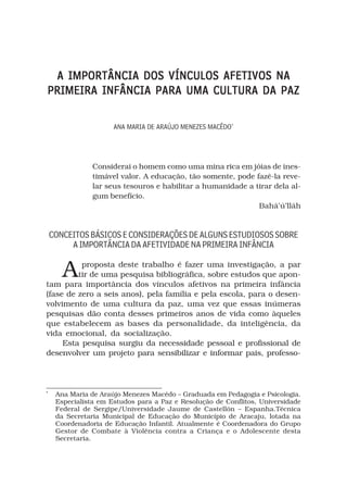 A IMPORTÂNCIA DOS VÍNCULOS AFETIVOS NA
PRIMEIRA INFÂNCIA PARA UMA CULTURA DA PAZ

                      ANA MARIA DE ARAÚJO MENEZES MACÊDO*




                Considerai o homem como uma mina rica em jóias de ines-
                timável valor. A educação, tão somente, pode fazê-la reve-
                lar seus tesouros e habilitar a humanidade a tirar dela al-
                gum benefício.
                                                              Bahá’ú’lláh



    CONCEITOS BÁSICOS E CONSIDERAÇÕES DE ALGUNS ESTUDIOSOS SOBRE
         A IMPORTÂNCIA DA AFETIVIDADE NA PRIMEIRA INFÂNCIA


       A  proposta deste trabalho é fazer uma investigação, a par
         tir de uma pesquisa bibliográfica, sobre estudos que apon-
tam para importância dos vínculos afetivos na primeira infância
(fase de zero a seis anos), pela família e pela escola, para o desen-
volvimento de uma cultura da paz, uma vez que essas inúmeras
pesquisas dão conta desses primeiros anos de vida como àqueles
que estabelecem as bases da personalidade, da inteligência, da
vida emocional, da socialização.
     Esta pesquisa surgiu da necessidade pessoal e profissional de
desenvolver um projeto para sensibilizar e informar pais, professo-



*
     Ana Maria de Araújo Menezes Macêdo – Graduada em Pedagogia e Psicologia.
     Especialista em Estudos para a Paz e Resolução de Conflitos, Universidade
     Federal de Sergipe/Universidade Jaume de Castellón – Espanha.Técnica
     da Secretaria Municipal de Educação do Município de Aracaju, lotada na
     Coordenadoria de Educação Infantil. Atualmente é Coordenadora do Grupo
     Gestor de Combate à Violência contra a Criança e o Adolescente desta
     Secretaria.
 