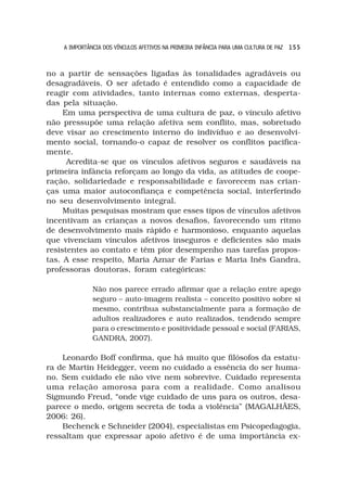 A IMPORTÂNCIA DOS VÍNCULOS AFETIVOS NA PRIMEIRA INFÂNCIA PARA UMA CULTURA DE PAZ 1 5 5



no a partir de sensações ligadas às tonalidades agradáveis ou
desagradáveis. O ser afetado é entendido como a capacidade de
reagir com atividades, tanto internas como externas, desperta-
das pela situação.
     Em uma perspectiva de uma cultura de paz, o vínculo afetivo
não pressupõe uma relação afetiva sem conflito, mas, sobretudo
deve visar ao crescimento interno do indivíduo e ao desenvolvi-
mento social, tornando-o capaz de resolver os conflitos pacifica-
mente.
      Acredita-se que os vínculos afetivos seguros e saudáveis na
primeira infância reforçam ao longo da vida, as atitudes de coope-
ração, solidariedade e responsabilidade e favorecem nas crian-
ças uma maior autoconfiança e competência social, interferindo
no seu desenvolvimento integral.
     Muitas pesquisas mostram que esses tipos de vínculos afetivos
incentivam as crianças a novos desafios, favorecendo um ritmo
de desenvolvimento mais rápido e harmonioso, enquanto aquelas
que vivenciam vínculos afetivos inseguros e deficientes são mais
resistentes ao contato e têm pior desempenho nas tarefas propos-
tas. A esse respeito, Maria Aznar de Farias e Maria Inês Gandra,
professoras doutoras, foram categóricas:

              Não nos parece errado afirmar que a relação entre apego
              seguro – auto-imagem realista – conceito positivo sobre si
              mesmo, contribua substancialmente para a formação de
              adultos realizadores e auto realizados, tendendo sempre
              para o crescimento e positividade pessoal e social (FARIAS,
              GANDRA, 2007).

    Leonardo Boff confirma, que há muito que filósofos da estatu-
ra de Martin Heidegger, veem no cuidado a essência do ser huma-
no. Sem cuidado ele não vive nem sobrevive. Cuidado representa
uma relação amorosa para com a realidade. Como analisou
Sigmundo Freud, “onde vige cuidado de uns para os outros, desa-
parece o medo, origem secreta de toda a violência” (MAGALHÃES,
2006: 26).
    Bechenck e Schneider (2004), especialistas em Psicopedagogia,
ressaltam que expressar apoio afetivo é de uma importância ex-
 