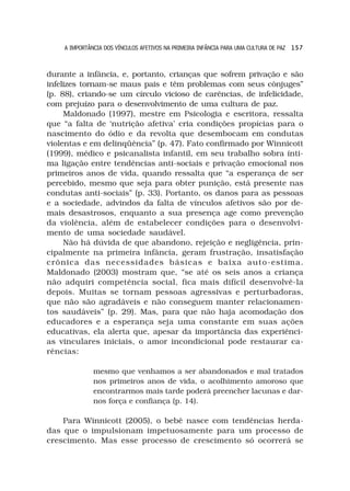 A IMPORTÂNCIA DOS VÍNCULOS AFETIVOS NA PRIMEIRA INFÂNCIA PARA UMA CULTURA DE PAZ 1 5 7



durante a infância, e, portanto, crianças que sofrem privação e são
infelizes tornam-se maus pais e têm problemas com seus cônjuges”
(p. 88), criando-se um círculo vicioso de carências, de infelicidade,
com prejuízo para o desenvolvimento de uma cultura de paz.
     Maldonado (1997), mestre em Psicologia e escritora, ressalta
que “a falta de ‘nutrição afetiva’ cria condições propícias para o
nascimento do ódio e da revolta que desembocam em condutas
violentas e em delinqüência” (p. 47). Fato confirmado por Winnicott
(1999), médico e psicanalista infantil, em seu trabalho sobra ínti-
ma ligação entre tendências anti-sociais e privação emocional nos
primeiros anos de vida, quando ressalta que “a esperança de ser
percebido, mesmo que seja para obter punição, está presente nas
condutas anti-sociais” (p. 33). Portanto, os danos para as pessoas
e a sociedade, advindos da falta de vínculos afetivos são por de-
mais desastrosos, enquanto a sua presença age como prevenção
da violência, além de estabelecer condições para o desenvolvi-
mento de uma sociedade saudável.
     Não há dúvida de que abandono, rejeição e negligência, prin-
cipalmente na primeira infância, geram frustração, insatisfação
crônica das necessidades básicas e baixa auto-estima.
Maldonado (2003) mostram que, “se até os seis anos a criança
não adquiri competência social, fica mais difícil desenvolvê-la
depois. Muitas se tornam pessoas agressivas e perturbadoras,
que não são agradáveis e não conseguem manter relacionamen-
tos saudáveis” (p. 29). Mas, para que não haja acomodação dos
educadores e a esperança seja uma constante em suas ações
educativas, ela alerta que, apesar da importância das experiênci-
as vinculares iniciais, o amor incondicional pode restaurar ca-
rências:

              mesmo que venhamos a ser abandonados e mal tratados
              nos primeiros anos de vida, o acolhimento amoroso que
              encontrarmos mais tarde poderá preencher lacunas e dar-
              nos força e confiança (p. 14).

    Para Winnicott (2005), o bebê nasce com tendências herda-
das que o impulsionam impetuosamente para um processo de
crescimento. Mas esse processo de crescimento só ocorrerá se
 