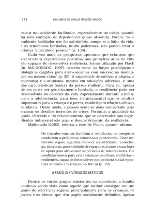 158                ANA MARIA DE ARAÚJO MENEZES MACEDO



existir um ambiente facilitador, especialmente no início, quando
há uma condição de dependência quase absoluta. Porém, “se o
ambiente facilitador não for satisfatório, rompe-se a linha da vida,
e as tendências herdadas, muito poderosas, não podem levar a
criança à plenitude pessoal” (p. 139).
     Cada vez mais as pesquisas apontam que crianças que
vivenciaram experiências positivas nos primeiros anos de vida
são capazes de desenvolver resiliência, termo utilizado por Flach
(In: MALDONADO, 1997), descrito como “as forças psicológicas e
biológicas exigidas para atravessarmos com sucesso as mudan-
ças em nossas vidas” (p. 39). A capacidade de cultivar a alegria, a
esperança e o otimismo, mesmo em situações adversas, é uma
das características básicas da pessoa resiliente. Para ele, apesar
de em parte ser geneticamente herdada, a resiliência pode ser
desenvolvida no decorrer da vida, especialmente durante a infân-
cia e a adolescência, para isso, é fundamental que os adultos
importantes para a criança e o jovem, estabeleçam relações afetivas
saudáveis. Desse modo, a pessoa sente-se mais competente para
encarar os desafios inerentes às crises. Portanto, a qualidade da
ajuda oferecida e do relacionamento que se desenvolve são ingre-
dientes indispensáveis para o desenvolvimento da resiliência.
     Maldonado (2003), reforça a tese de Flach, quando afirma:

            Os vínculos seguros facilitam a resiliência, os inseguros
            conduzem a problemas emocionais posteriores. Criar um
            vínculo seguro significa oferecer sensibilidade, aconche-
            go, sincronia, possibilidade de reparar rupturas e uma base
            de apoio para atravessar os períodos de adversidades. É a
            condição básica para criar crianças pacíficas, solidárias e
            resilientes, capaz de desenvolver competência social e pos-
            tura otimista em relação ao futuro (p. 23).

                  A FAMÍLIA X VÍNCULOS AFETIVOS

    Dentre os vários grupos existentes na sociedade, a família
continua sendo vista como aquele que melhor consegue ser um
ponto de referência seguro, principalmente para as crianças, os
jovens e os idosos, que têm papéis socialmente definidos. Apesar
 