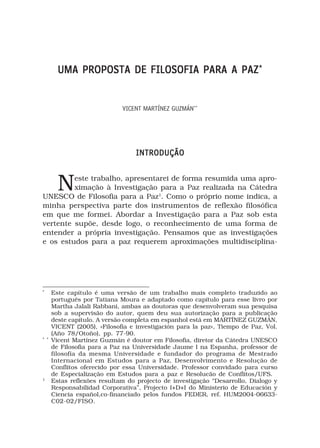 UMA PROPOSTA DE FILOSOFIA PARA A PAZ *


                             VICENT MARTÍNEZ GUZMÁN**




                                  INTRODUÇÃO



        Neste trabalho, apresentarei de forma resumida uma apro-
         ximação à Investigação para a Paz realizada na Cátedra
UNESCO de Filosofia para a Paz1. Como o próprio nome indica, a
minha perspectiva parte dos instrumentos de reflexão filosófica
em que me formei. Abordar a Investigação para a Paz sob esta
vertente supõe, desde logo, o reconhecimento de uma forma de
entender a própria investigação. Pensamos que as investigações
e os estudos para a paz requerem aproximações multidisciplina-




*
      Este capítulo é uma versão de um trabalho mais completo traduzido ao
      português por Tatiana Moura e adaptado como capítulo para esse livro por
      Martha Jalali Rabbani, ambas as doutoras que desenvolveram sua pesquisa
      sob a supervisão do autor, quem deu sua autorização para a publicação
      deste capítulo. A versão completa em espanhol está em MARTÍNEZ GUZMÁN,
      VICENT (2005), «Filosofía e investigación para la paz», Tiempo de Paz, Vol.
      (Año 78/Otoño), pp. 77-90.
* *
      Vicent Martínez Guzmán é doutor em Filosofia, diretor da Cátedra UNESCO
      de Filosofia para a Paz na Universidade Jaume I na Espanha, professor de
      filosofía da mesma Universidade e fundador do programa de Mestrado
      Internacional em Estudos para a Paz, Desenvolvimento e Resolução de
      Conflitos oferecido por essa Universidade. Professor convidado para curso
      de Especialização em Estudos para a paz e Resolucão de Conflitos/UFS.
1
      Estas reflexões resultam do projecto de investigação “Desarrollo, Dialogo y
      Responsabilidad Corporativa”, Projecto I+D+I do Ministerio de Educación y
      Ciencia español,co-financiado pelos fundos FEDER, ref. HUM2004-06633-
      C02-02/FISO.
 
