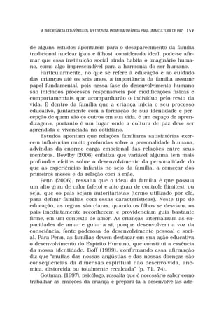 A IMPORTÂNCIA DOS VÍNCULOS AFETIVOS NA PRIMEIRA INFÂNCIA PARA UMA CULTURA DE PAZ 1 5 9



de alguns estudos apontarem para o desaparecimento da família
tradicional nuclear (pais e filhos), considerada ideal, pode-se afir-
mar que essa instituição social ainda habita o imaginário huma-
no, como algo imprescindível para a harmonia do ser humano.
     Particularmente, no que se refere à educação e ao cuidado
das crianças até os seis anos, a importância da família assume
papel fundamental, pois nessa fase do desenvolvimento humano
são iniciados processos responsáveis por modificações físicas e
comportamentais que acompanharão o indivíduo pelo resto da
vida. É dentro da família que a criança inicia o seu processo
educativo, juntamente com a formação de sua identidade e per-
cepção de quem são os outros em sua vida, é um espaço de apren-
dizagens, portanto é um lugar onde a cultura de paz deve ser
aprendida e vivenciada no cotidiano.
     Estudos apontam que relações familiares satisfatórias exer-
cem influências muito profundas sobre a personalidade humana,
advindas da enorme carga emocional das relações entre seus
membros. Bowlby (2006) enfatiza que variável alguma tem mais
profundos efeitos sobre o desenvolvimento da personalidade do
que as experiências infantis no seio da família, a começar dos
primeiros meses e da relação com a mãe.
     Penn (2006), ressalta que o ideal da família é que possua
um alto grau de calor (afeto) e alto grau de controle (limites), ou
seja, que os pais sejam autoritaristas (termo utilizado por ele,
para definir famílias com essas características). Neste tipo de
educação, as regras são claras, quando os filhos se desviam, os
pais imediatamente reconhecem e providenciam guia bastante
firme, em um contexto de amor. As crianças internalizam as ca-
pacidades de amar e guiar a si, porque desenvolvem a voz da
consciência, fonte poderosa do desenvolvimento pessoal e soci-
al. Para Penn, as famílias devem destacar em sua ação educativa
o desenvolvimento do Espírito Humano, que constitui a essência
da nossa identidade. Boff (1999), confirmando essa afirmação
diz que “muitas das nossas angústias e das nossas doenças são
conseqüências da dimensão espiritual não desenvolvida, anê-
mica, distorcida ou totalmente recalcada” (p. 71, 74).
     Gottman, (1997), psicólogo, ressalta que é necessário saber como
trabalhar as emoções da criança e prepará-la a desenvolvê-las ade-
 