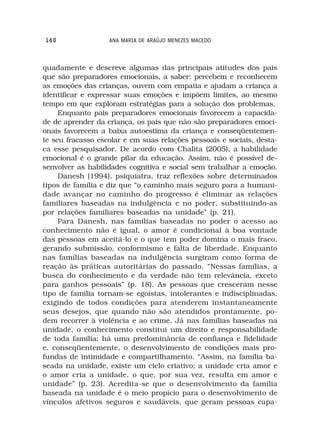 160                ANA MARIA DE ARAÚJO MENEZES MACEDO



quadamente e descreve algumas das principais atitudes dos pais
que são preparadores emocionais, a saber: percebem e reconhecem
as emoções das crianças, ouvem com empatia e ajudam a criança a
identificar e expressar suas emoções e impõem limites, ao mesmo
tempo em que exploram estratégias para a solução dos problemas.
     Enquanto pais preparadores emocionais favorecem a capacida-
de de aprender da criança, os pais que não são preparadores emoci-
onais favorecem a baixa autoestima da criança e conseqüentemen-
te seu fracasso escolar e em suas relações pessoais e sociais, desta-
ca esse pesquisador. De acordo com Chalita (2005), a habilidade
emocional é o grande pilar da educação. Assim, não é possível de-
senvolver as habilidades cognitiva e social sem trabalhar a emoção.
     Danesh (1994), psiquiatra, traz reflexões sobre determinados
tipos de família e diz que “o caminho mais seguro para a humani-
dade avançar no caminho do progresso é eliminar as relações
familiares baseadas na indulgência e no poder, substituindo-as
por relações familiares baseadas na unidade” (p. 21).
     Para Danesh, nas famílias baseadas no poder o acesso ao
conhecimento não é igual, o amor é condicional à boa vontade
das pessoas em aceitá-lo e o que tem poder domina o mais fraco,
gerando submissão, conformismo e falta de liberdade. Enquanto
nas famílias baseadas na indulgência surgiram como forma de
reação às práticas autoritárias do passado. “Nessas famílias, a
busca do conhecimento e da verdade não tem relevância, exceto
para ganhos pessoais” (p. 18). As pessoas que cresceram nesse
tipo de família tornam-se egoístas, intolerantes e indisciplinadas,
exigindo de todos condições para atenderem instantaneamente
seus desejos, que quando não são atendidos prontamente, po-
dem recorrer à violência e ao crime. Já nas famílias baseadas na
unidade, o conhecimento constitui um direito e responsabilidade
de toda família; há uma predominância de confiança e fidelidade
e, conseqüentemente, o desenvolvimento de condições mais pro-
fundas de intimidade e compartilhamento. “Assim, na família ba-
seada na unidade, existe um ciclo criativo; a unidade cria amor e
o amor cria a unidade, o que, por sua vez, resulta em amor e
unidade” (p. 23). Acredita-se que o desenvolvimento da família
baseada na unidade é o meio propício para o desenvolvimento de
vínculos afetivos seguros e saudáveis, que geram pessoas capa-
 