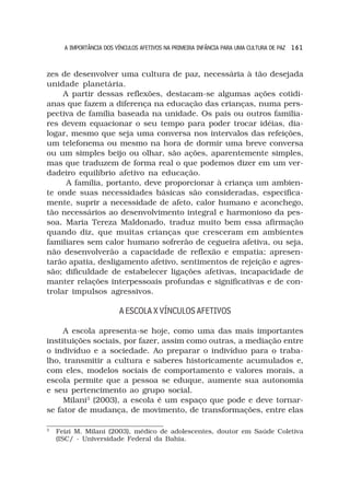A IMPORTÂNCIA DOS VÍNCULOS AFETIVOS NA PRIMEIRA INFÂNCIA PARA UMA CULTURA DE PAZ 1 6 1



zes de desenvolver uma cultura de paz, necessária à tão desejada
unidade planetária.
     A partir dessas reflexões, destacam-se algumas ações cotidi-
anas que fazem a diferença na educação das crianças, numa pers-
pectiva de família baseada na unidade. Os pais ou outros familia-
res devem equacionar o seu tempo para poder trocar idéias, dia-
logar, mesmo que seja uma conversa nos intervalos das refeições,
um telefonema ou mesmo na hora de dormir uma breve conversa
ou um simples beijo ou olhar, são ações, aparentemente simples,
mas que traduzem de forma real o que podemos dizer em um ver-
dadeiro equilíbrio afetivo na educação.
      A família, portanto, deve proporcionar à criança um ambien-
te onde suas necessidades básicas são consideradas, especifica-
mente, suprir a necessidade de afeto, calor humano e aconchego,
tão necessários ao desenvolvimento integral e harmonioso da pes-
soa. Maria Tereza Maldonado, traduz muito bem essa afirmação
quando diz, que muitas crianças que cresceram em ambientes
familiares sem calor humano sofrerão de cegueira afetiva, ou seja,
não desenvolverão a capacidade de reflexão e empatia; apresen-
tarão apatia, desligamento afetivo, sentimentos de rejeição e agres-
são; dificuldade de estabelecer ligações afetivas, incapacidade de
manter relações interpessoais profundas e significativas e de con-
trolar impulsos agressivos.

                         A ESCOLA X VÍNCULOS AFETIVOS

     A escola apresenta-se hoje, como uma das mais importantes
instituições sociais, por fazer, assim como outras, a mediação entre
o indivíduo e a sociedade. Ao preparar o indivíduo para o traba-
lho, transmitir a cultura e saberes historicamente acumulados e,
com eles, modelos sociais de comportamento e valores morais, a
escola permite que a pessoa se eduque, aumente sua autonomia
e seu pertencimento ao grupo social.
     Milani3 (2003), a escola é um espaço que pode e deve tornar-
se fator de mudança, de movimento, de transformações, entre elas

3
    Feizi M. Milani (2003), médico de adolescentes, doutor em Saúde Coletiva
    (ISC/ - Universidade Federal da Bahia.
 